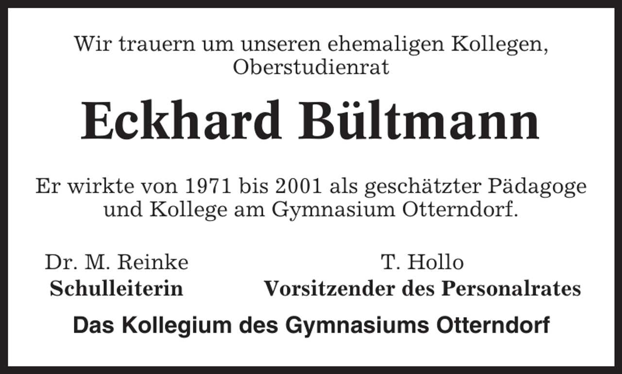 <p>Wir trauern um unseren ehemaligen Kollegen,<br />Oberstudienrat</p><p>Eckhard Bültmann<br />Er wirkte von 1971 bis 2001 als geschätzter Pädagoge<br />und Kollege am Gymnasium Otterndorf.<br />Dr. M. Reinke<br />Schulleiterin</p><p>T. Hollo<br />Vorsitzender des Personalrates</p><p>Das Kollegium des Gymnasiums Otterndorf</p>