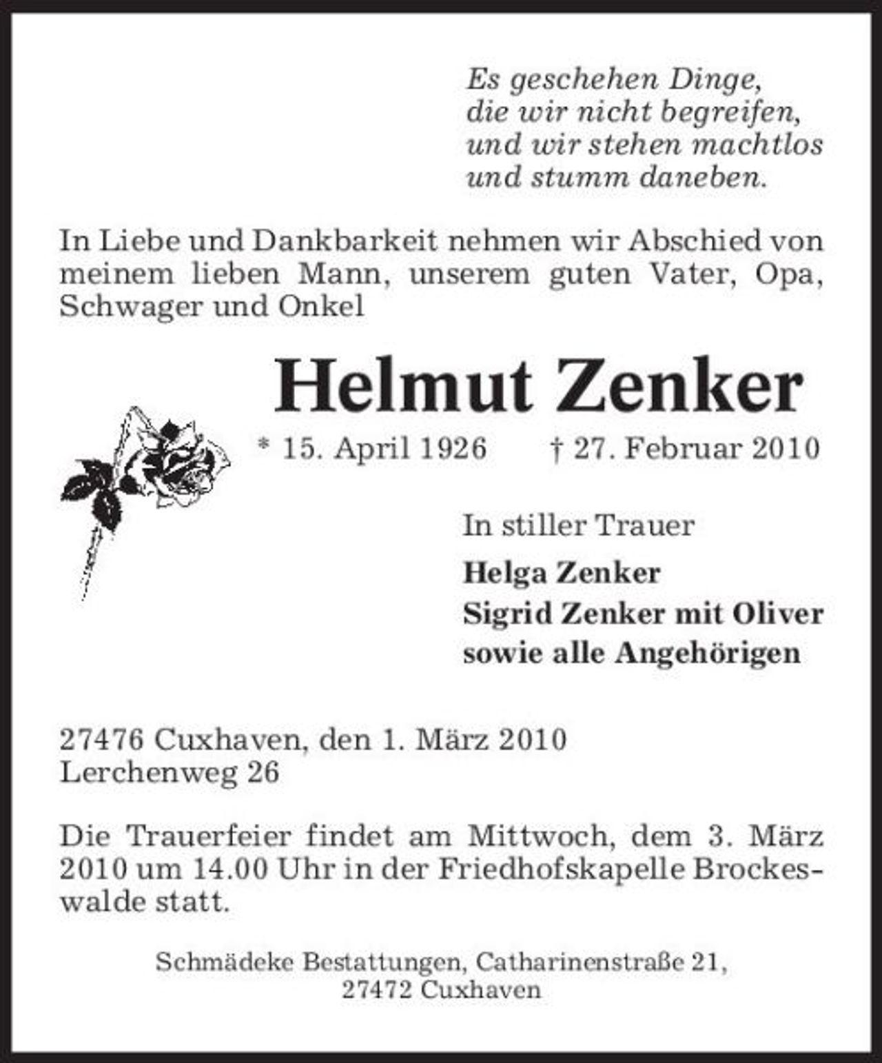 <p>Es geschehen Dinge, die wir nicht begreifen, und wir stehen machtlos und stumm daneben. In Liebe und Dankbarkeit nehmen wir Abschied von meinem lieben Mann, unserem guten Vater, Opa, Schwager und Onkel</p><p>Helmut Zenker<br />* 15. April 1926 † 27. Februar 2010 In stiller Trauer Helga Zenker Sigrid Zenker mit Oliver sowie alle Angehörigen 27476 Cuxhaven, den 1. März 2010 Lerchenweg 26 Die Trauerfeier findet am Mittwoch, dem 3. März 2010 um 14.00 Uhr in der Friedhofskapelle Brockeswalde statt.<br />Schmädeke Bestattungen, Catharinenstraße 21, 27472 Cuxhaven</p>