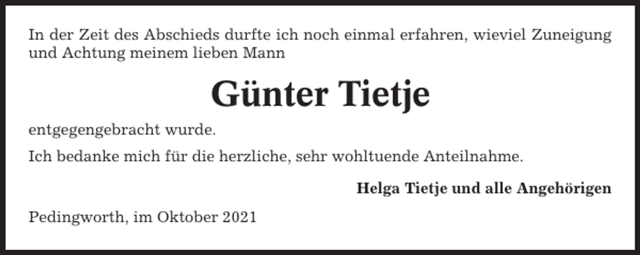 <p>In der Zeit des Abschieds durfte ich noch einmal erfahren, wieviel Zuneigung<br />und Achtung meinem lieben Mann</p><p>Günter Tietje<br />entgegengebracht wurde.<br />Ich bedanke mich für die herzliche, sehr wohltuende Anteilnahme.<br />Helga Tietje und alle Angehörigen<br />Pedingworth, im Oktober 2021</p>