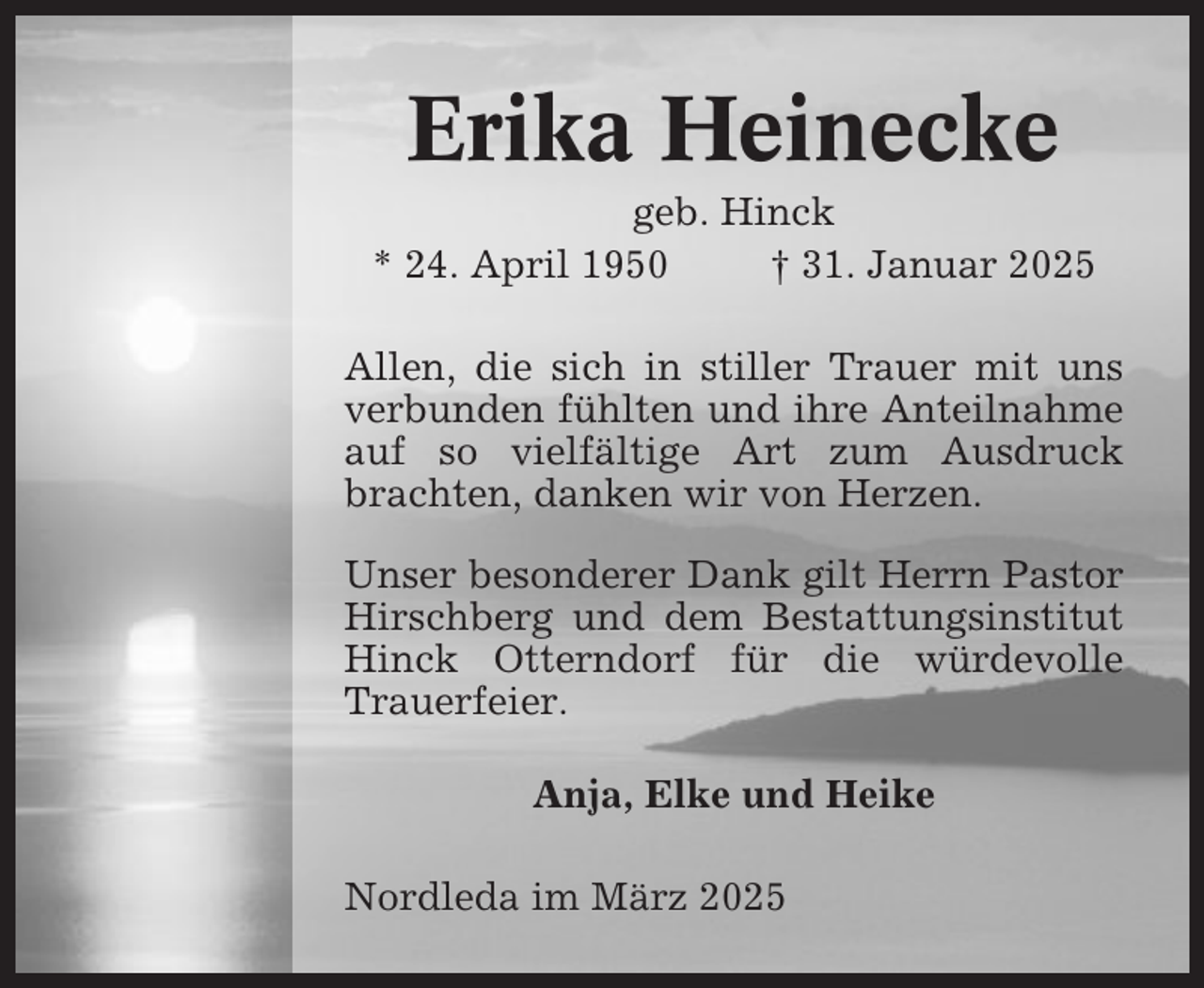 <p>Erika Heinecke<br />geb. Hinck<br />* 24. April 1950<br />† 31. Januar 2025<br />Allen, die sich in stiller Trauer mit uns<br />verbunden fühlten und ihre Anteilnahme<br />auf so vielfältige Art zum Ausdruck<br />brachten, danken wir von Herzen.<br />Unser besonderer Dank gilt Herrn Pastor<br />Hirschberg und dem Bestattungsinstitut<br />Hinck Otterndorf für die würdevolle<br />Trauerfeier.<br />Anja, Elke und Heike<br />Nordleda im März 2025</p>