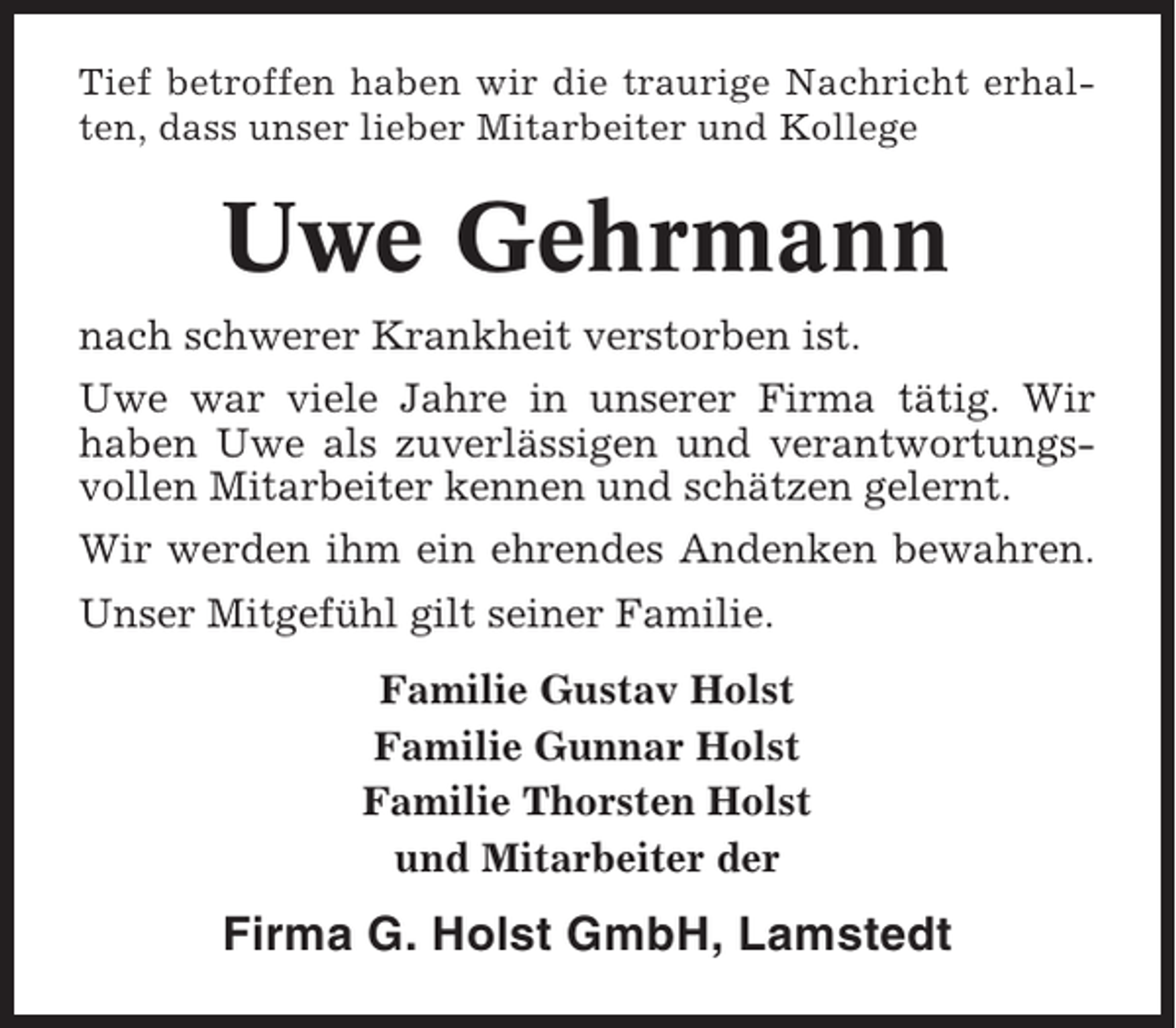 <p>Tief betroffen haben wir die traurige Nachricht erhalten, dass unser lieber Mitarbeiter und Kollege</p><p>Uwe Gehrmann<br />nach schwerer Krankheit verstorben ist.<br />Uwe war viele Jahre in unserer Firma tätig. Wir<br />haben Uwe als zuverlässigen und verantwortungsvollen Mitarbeiter kennen und schätzen gelernt.<br />Wir werden ihm ein ehrendes Andenken bewahren.<br />Unser Mitgefühl gilt seiner Familie.<br />Familie Gustav Holst<br />Familie Gunnar Holst<br />Familie Thorsten Holst<br />und Mitarbeiter der</p><p>Firma G. Holst GmbH, Lamstedt</p>