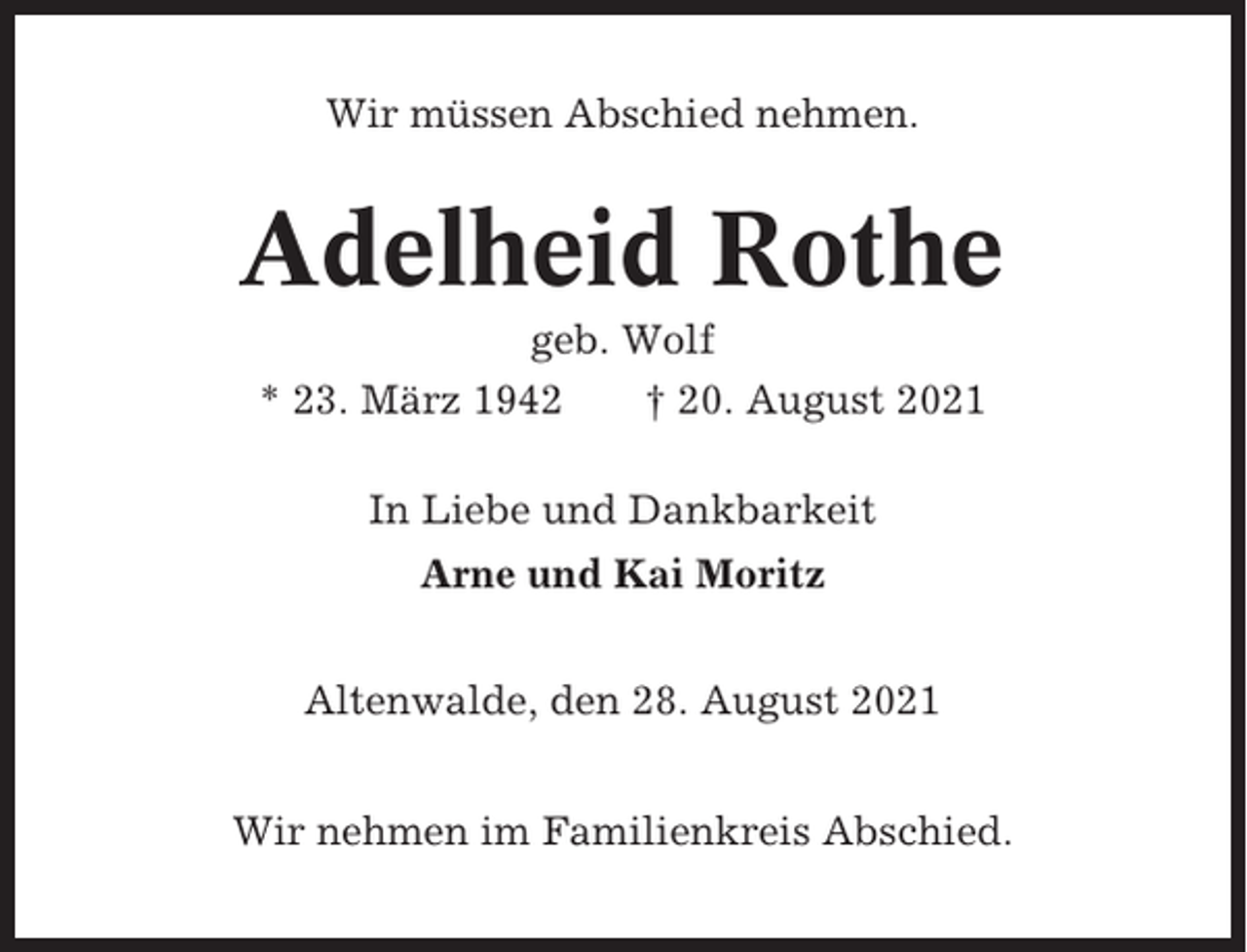 <p>Wir müssen Abschied nehmen.</p><p>Adelheid Rothe<br />geb. Wolf<br />* 23. März 1942<br />† 20. August 2021<br />In Liebe und Dankbarkeit<br />Arne und Kai Moritz<br />Altenwalde, den 28. August 2021<br />Wir nehmen im Familienkreis Abschied.</p>