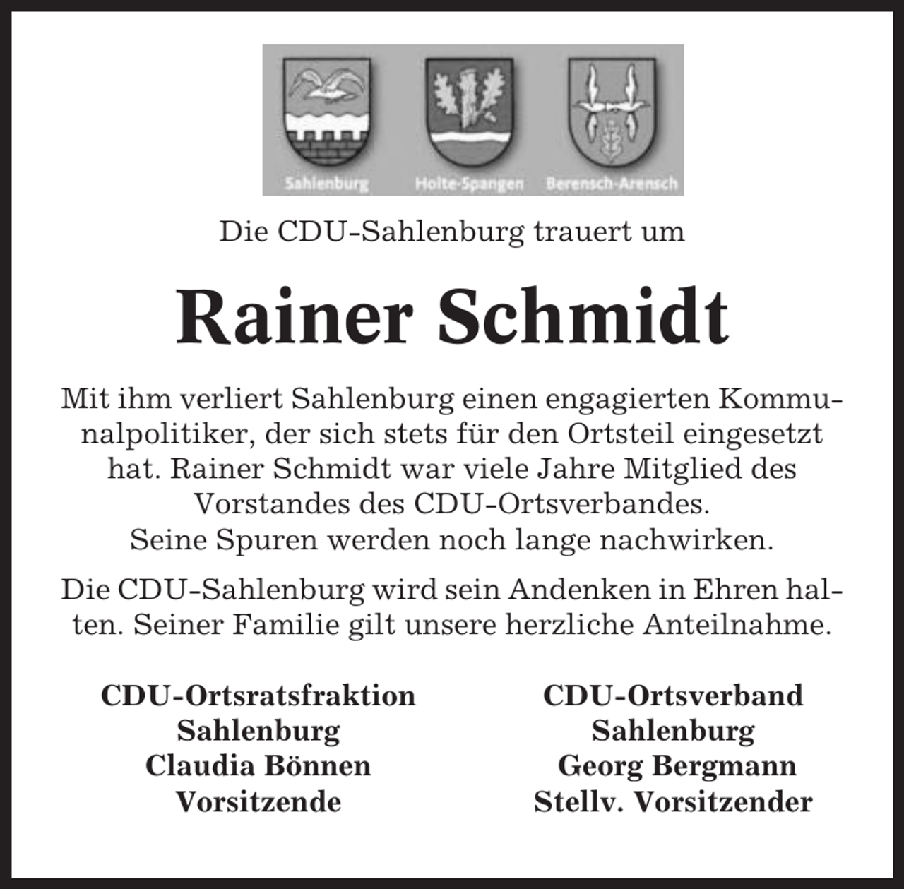 <p>Die CDU-Sahlenburg trauert um</p><p>Rainer Schmidt<br />Mit ihm verliert Sahlenburg einen engagierten Kommunalpolitiker, der sich stets für den Ortsteil eingesetzt<br />hat. Rainer Schmidt war viele Jahre Mitglied des<br />Vorstandes des CDU-Ortsverbandes.<br />Seine Spuren werden noch lange nachwirken.<br />Die CDU-Sahlenburg wird sein Andenken in Ehren halten. Seiner Familie gilt unsere herzliche Anteilnahme.<br />CDU-Ortsratsfraktion<br />Sahlenburg<br />Claudia Bönnen<br />Vorsitzende</p><p>CDU-Ortsverband<br />Sahlenburg<br />Georg Bergmann<br />Stellv. Vorsitzender</p>
