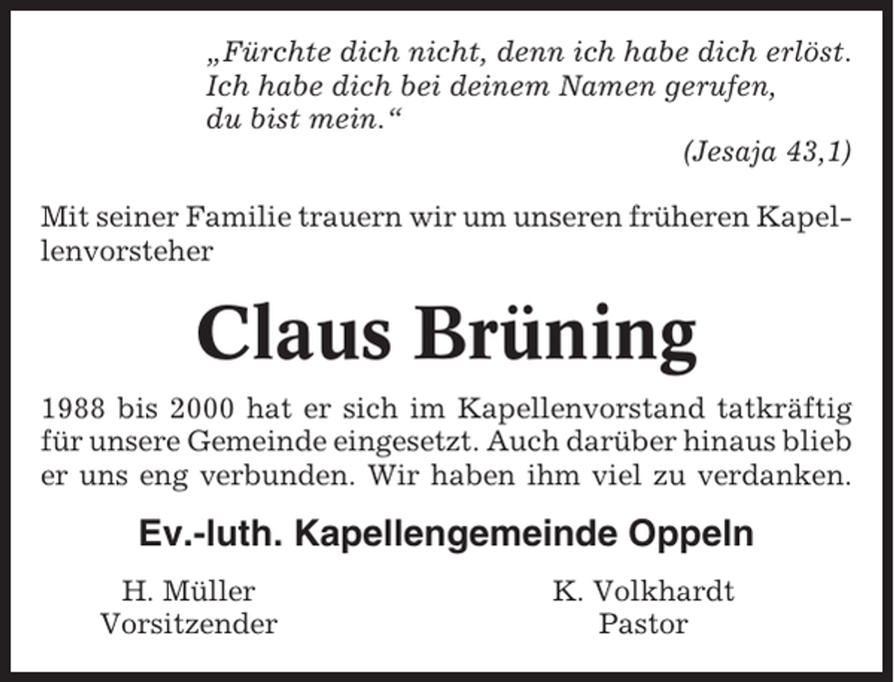 <p>„Fürchte dich nicht, denn ich habe dich erlöst.<br />Ich habe dich bei deinem Namen gerufen,<br />du bist mein.“<br />(Jesaja 43,1)<br />Mit seiner Familie trauern wir um unseren früheren Kapellenvorsteher</p><p>Claus Brüning<br />1988 bis 2000 hat er sich im Kapellenvorstand tatkräftig<br />für unsere Gemeinde eingesetzt. Auch darüber hinaus blieb<br />er uns eng verbunden. Wir haben ihm viel zu verdanken.</p><p>Ev.-luth. Kapellengemeinde Oppeln<br />H. Müller<br />Vorsitzender</p><p>K. Volkhardt<br />Pastor</p>