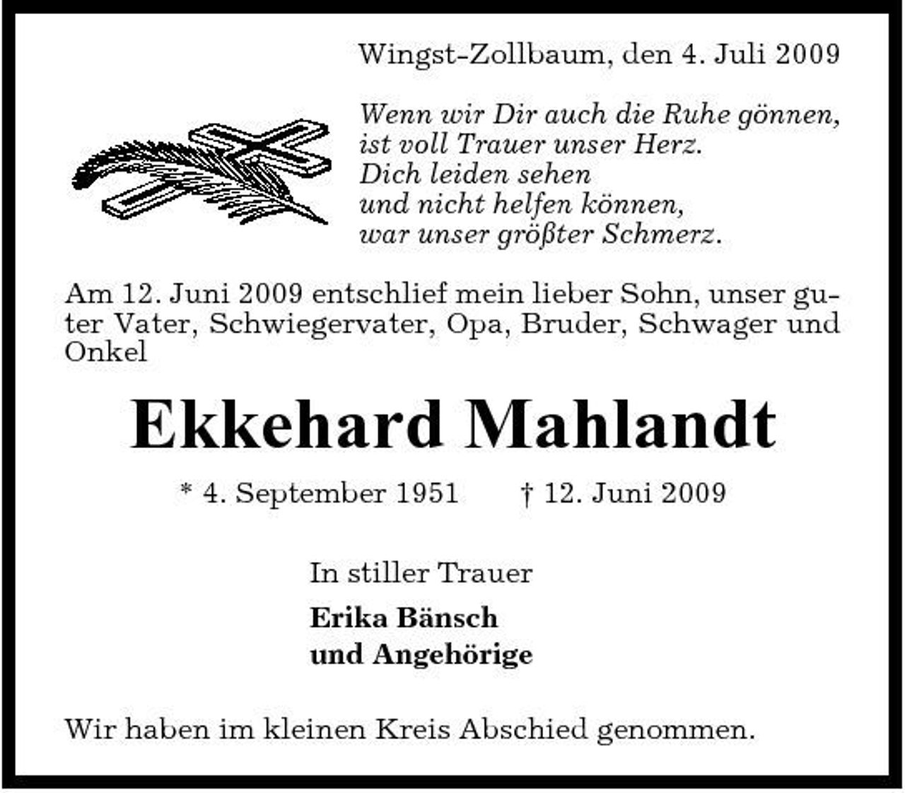 <p>Wingst-Zollbaum, den 4. Juli 2009 Wenn wir Dir auch die Ruhe gönnen, ist voll Trauer unser Herz. Dich leiden sehen und nicht helfen können, war unser größter Schmerz. Am 12. Juni 2009 entschlief mein lieber Sohn, unser guter Vater, Schwiegervater, Opa, Bruder, Schwager und Onkel</p><p>Ekkehard Mahlandt<br />* 4. September 1951 † 12. Juni 2009 In stiller Trauer Erika Bänsch und Angehörige Wir haben im kleinen Kreis Abschied genommen.</p>