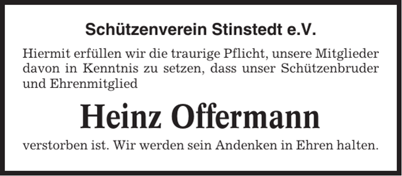 <p>Schützenverein Stinstedt e.V.<br />Hiermit erfüllen wir die traurige Pflicht, unsere Mitglieder<br />davon in Kenntnis zu setzen, dass unser Schützenbruder<br />und Ehrenmitglied</p><p>Heinz Offermann<br />verstorben ist. Wir werden sein Andenken in Ehren halten.</p>