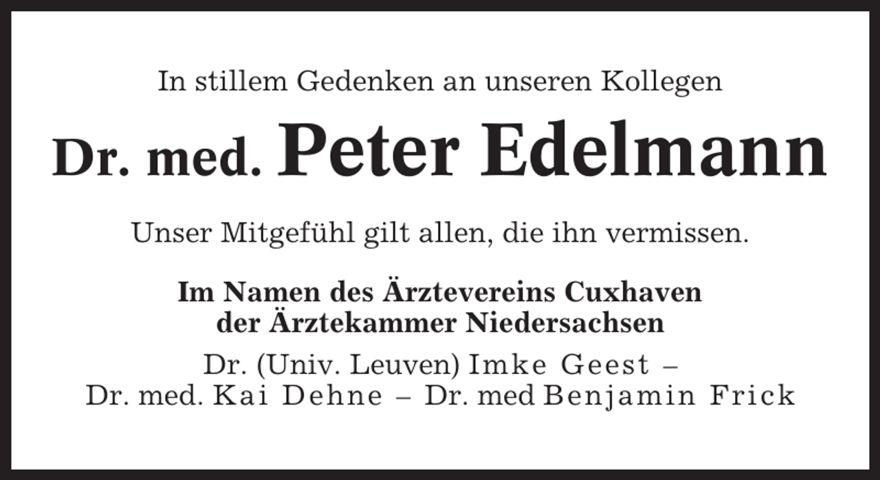 <p>In stillem Gedenken an unseren Kollegen</p><p>Dr. med. Peter</p><p>Edelmann</p><p>Unser Mitgefühl gilt allen, die ihn vermissen.<br />Im Namen des Ärztevereins Cuxhaven<br />der Ärztekammer Niedersachsen<br />Dr. (Univ. Leuven) Imke Geest –<br />Dr. med. Kai Dehne – Dr. med Benjamin Frick</p>