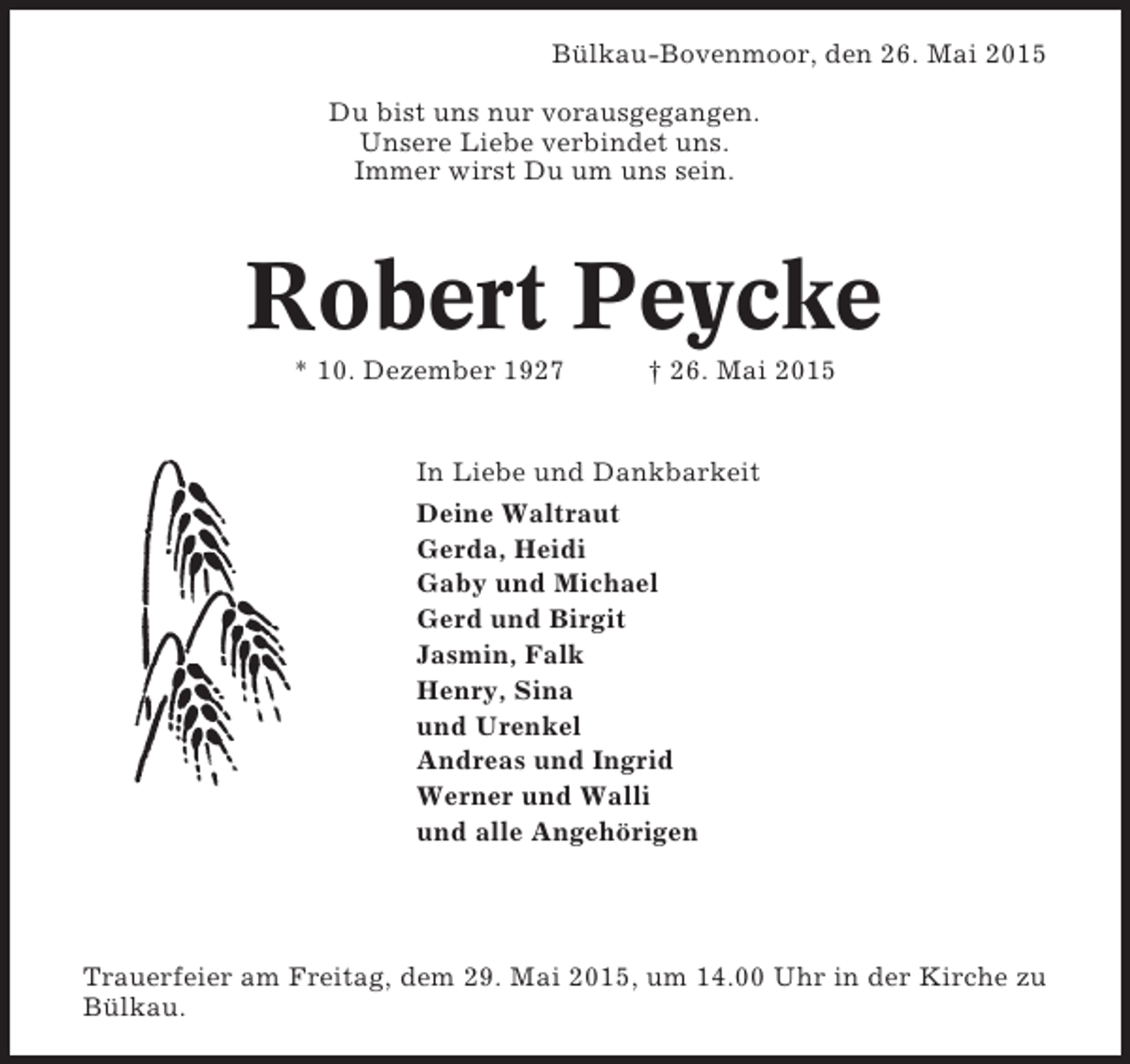 <p>Bülkau-Bovenmoor, den 26. Mai 2015<br />Du bist uns nur vorausgegangen.<br />Unsere Liebe verbindet uns.<br />Immer wirst Du um uns sein.</p><p>Robert Peycke<br />* 10. Dezember 1927</p><p>† 26. Mai 2015</p><p>In Liebe und Dankbarkeit<br />Deine Waltraut<br />Gerda, Heidi<br />Gaby und Michael<br />Gerd und Birgit<br />Jasmin, Falk<br />Henry, Sina<br />und Urenkel<br />Andreas und Ingrid<br />Werner und Walli<br />und alle Angehörigen</p><p>Trauerfeier am Freitag, dem 29. Mai 2015, um 14.00 Uhr in der Kirche zu<br />Bülkau.</p>