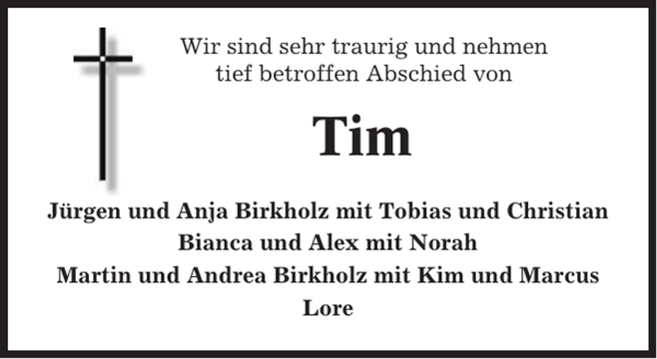 <p>Wir sind sehr traurig und nehmen<br />tief betroffen Abschied von</p><p>Tim<br />Jürgen und Anja Birkholz mit Tobias und Christian<br />Bianca und Alex mit Norah<br />Martin und Andrea Birkholz mit Kim und Marcus<br />Lore</p>