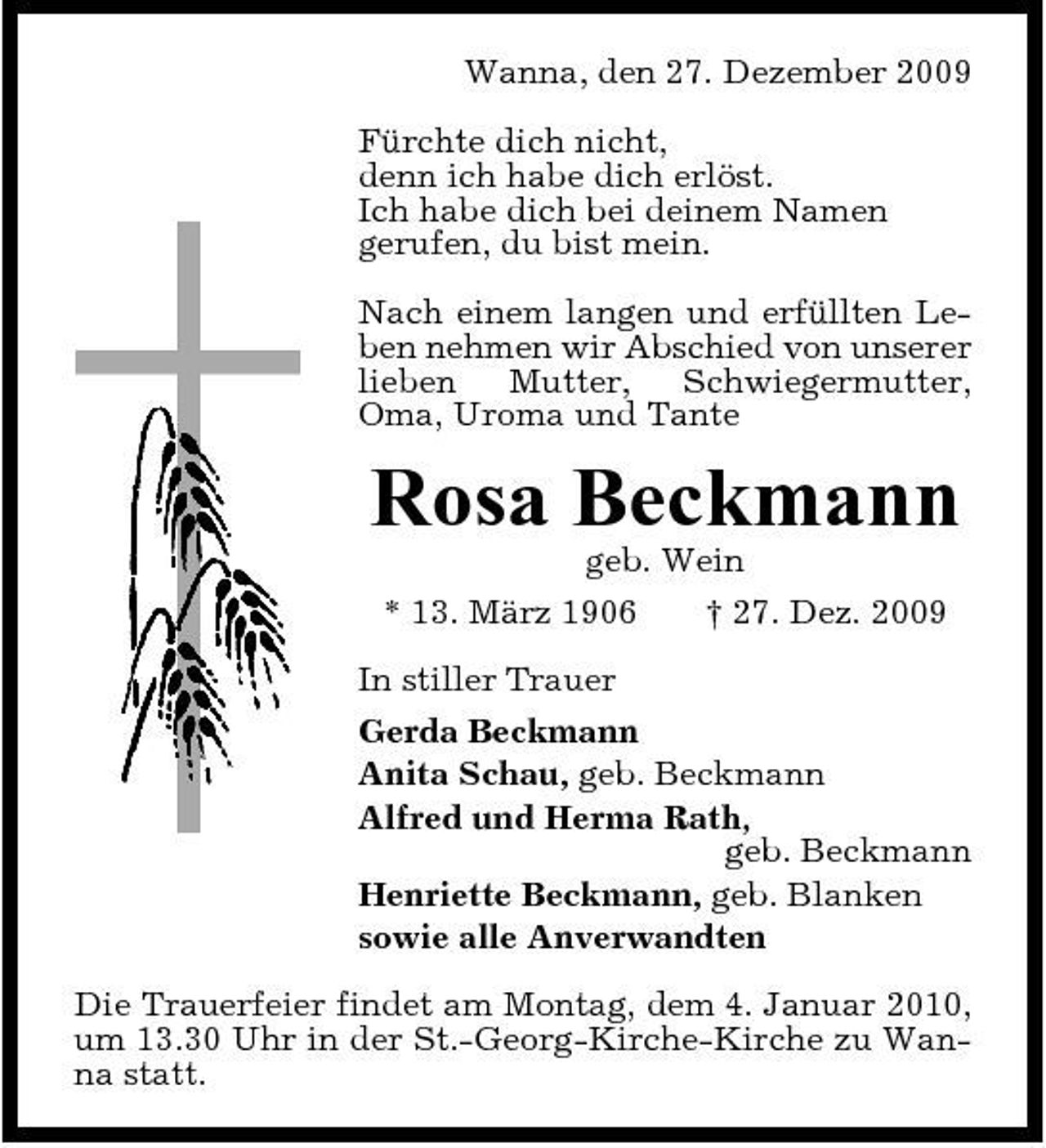 <p>Wanna, den 27. Dezember 2009 Fürchte dich nicht, denn ich habe dich erlöst. Ich habe dich bei deinem Namen gerufen, du bist mein. Nach einem langen und erfüllten Leben nehmen wir Abschied von unserer lieben Mutter, Schwiegermutter, Oma, Uroma und Tante</p><p>Rosa Beckmann<br />geb. Wein * 13. März 1906 † 27. Dez. 2009 In stiller Trauer Gerda Beckmann Anita Schau, geb. Beckmann Alfred und Herma Rath, geb. Beckmann Henriette Beckmann, geb. Blanken sowie alle Anverwandten Die Trauerfeier findet am Montag, dem 4. Januar 2010, um 13.30 Uhr in der St.-Georg-Kirche-Kirche zu Wanna statt.</p>