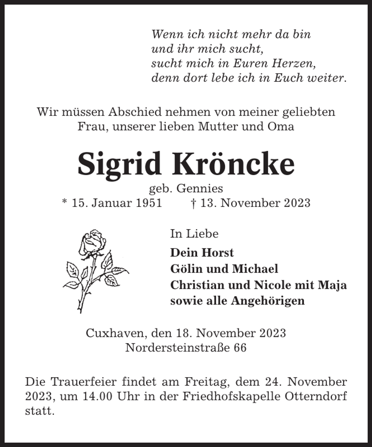 <p>Wenn ich nicht mehr da bin<br />und ihr mich sucht,<br />sucht mich in Euren Herzen,<br />denn dort lebe ich in Euch weiter.<br />Wir müssen Abschied nehmen von meiner geliebten<br />Frau, unserer lieben Mutter und Oma</p><p>Sigrid Kröncke<br />geb. Gennies<br />* 15. Januar 1951<br />† 13. November 2023<br />In Liebe<br />Dein Horst<br />Gölin und Michael<br />Christian und Nicole mit Maja<br />sowie alle Angehörigen<br />Cuxhaven, den 18. November 2023<br />Nordersteinstraße 66<br />Die Trauerfeier findet am Freitag, dem 24. November<br />2023, um 14.00 Uhr in der Friedhofskapelle Otterndorf<br />statt.</p>