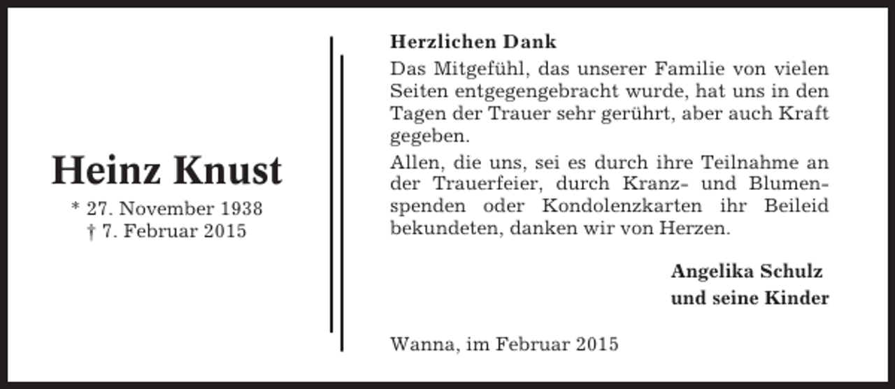 <p>Herzlichen Dank</p><p>Heinz Knust<br />* 27. November 1938<br />† 7. Februar 2015</p><p>Das Mitgefühl, das unserer Familie von vielen<br />Seiten entgegengebracht wurde, hat uns in den<br />Tagen der Trauer sehr gerührt, aber auch Kraft<br />gegeben.<br />Allen, die uns, sei es durch ihre Teilnahme an<br />der Trauerfeier, durch Kranz- und Blumenspenden oder Kondolenzkarten ihr Beileid<br />bekundeten, danken wir von Herzen.<br />Angelika Schulz<br />und seine Kinder<br />Wanna, im Februar 2015</p>