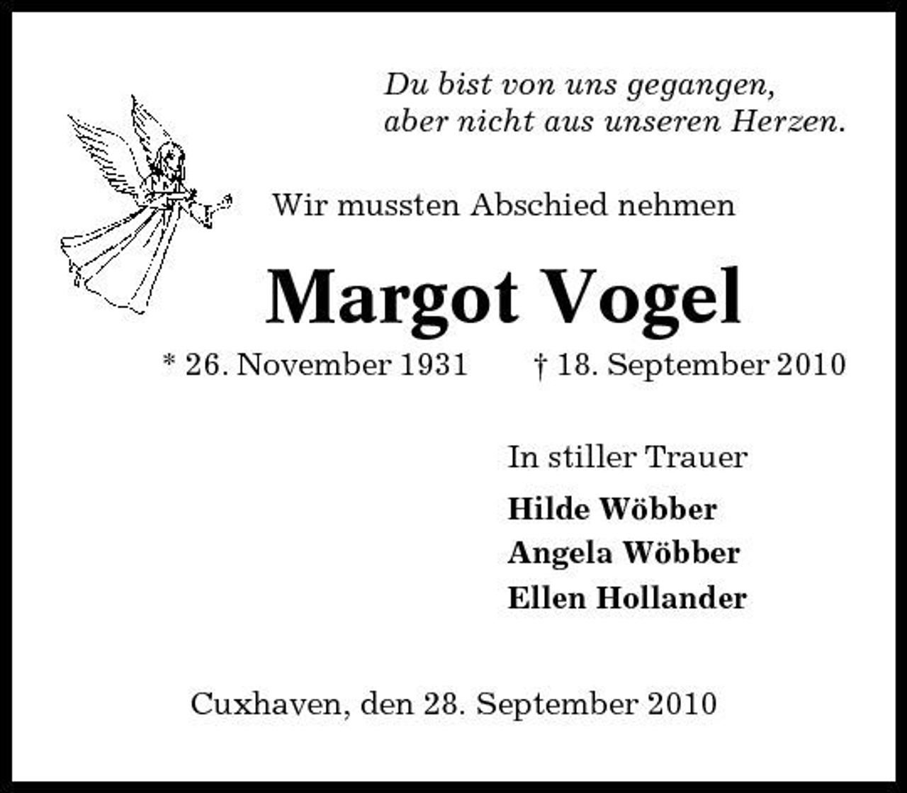 <p>Du bist von uns gegangen, aber nicht aus unseren Herzen. Wir mussten Abschied nehmen</p><p>Margot Vogel<br />* 26. November 1931 † 18. September 2010 In stiller Trauer Hilde Wöbber Angela Wöbber Ellen Hollander Cuxhaven, den 28. September 2010</p>