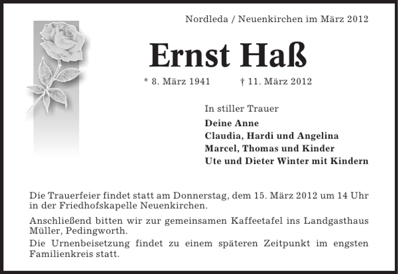 <p>Nordleda / Neuenkirchen im März 2012</p><p>Ernst Haß<br />* 8. März 1941</p><p>† 11. März 2012</p><p>In stiller Trauer<br />Deine Anne<br />Claudia, Hardi und Angelina<br />Marcel, Thomas und Kinder<br />Ute und Dieter Winter mit Kindern</p><p>Die Trauerfeier findet statt am Donnerstag, dem 15. März 2012 um 14 Uhr<br />in der Friedhofskapelle Neuenkirchen.<br />Anschließend bitten wir zur gemeinsamen Kaffeetafel ins Landgasthaus<br />Müller, Pedingworth.<br />Die Urnenbeisetzung findet zu einem späteren Zeitpunkt im engsten<br />Familienkreis statt.</p>