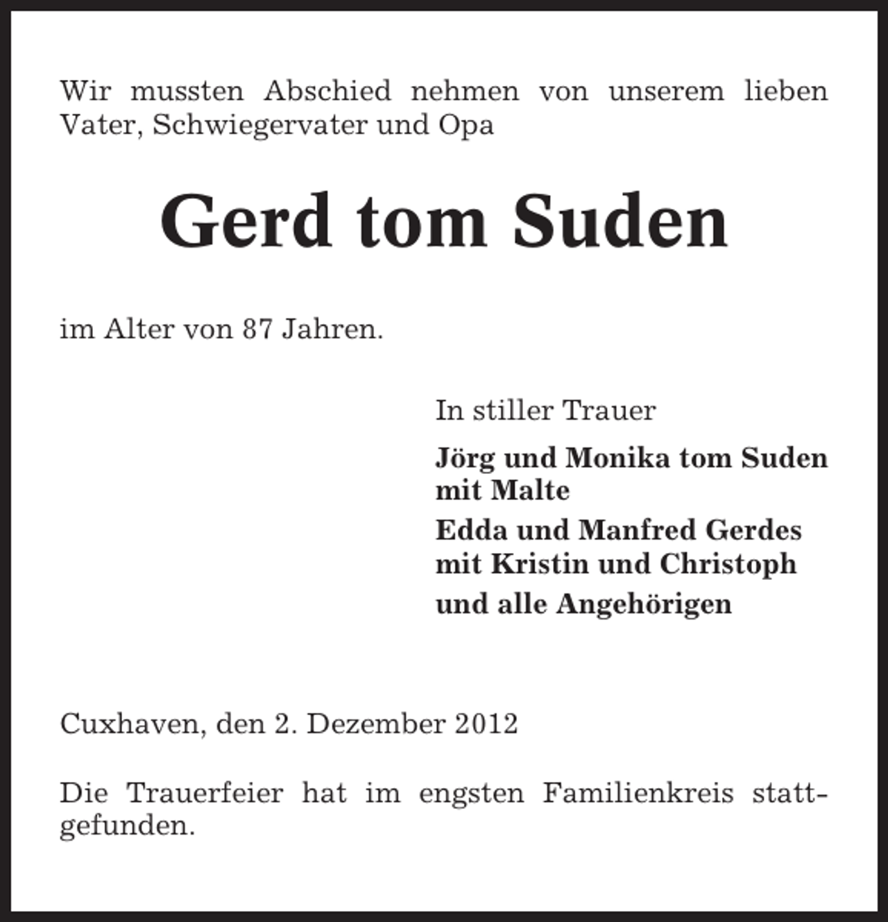 <p>Wir mussten Abschied nehmen von unserem lieben<br />Vater, Schwiegervater und Opa</p><p>Gerd tom Suden<br />im Alter von 87 Jahren.<br />In stiller Trauer<br />Jörg und Monika tom Suden<br />mit Malte<br />Edda und Manfred Gerdes<br />mit Kristin und Christoph<br />und alle Angehörigen</p><p>Cuxhaven, den 2. Dezember 2012<br />Die Trauerfeier hat im engsten Familienkreis stattgefunden.</p>