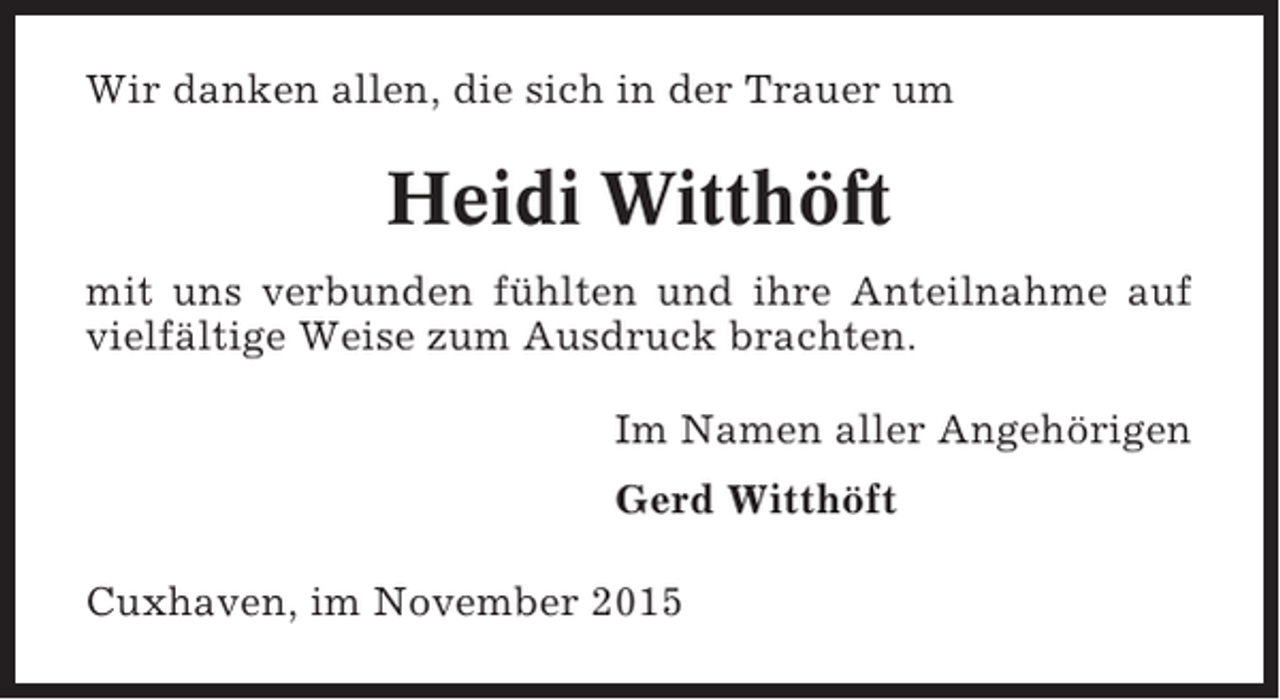 <p>Wir danken allen, die sich in der Trauer um</p><p>Heidi Witthöft<br />mit uns verbunden fühlten und ihre Anteilnahme auf<br />vielfältige Weise zum Ausdruck brachten.<br />Im Namen aller Angehörigen<br />Gerd Witthöft<br />Cuxhaven, im November 2015</p>