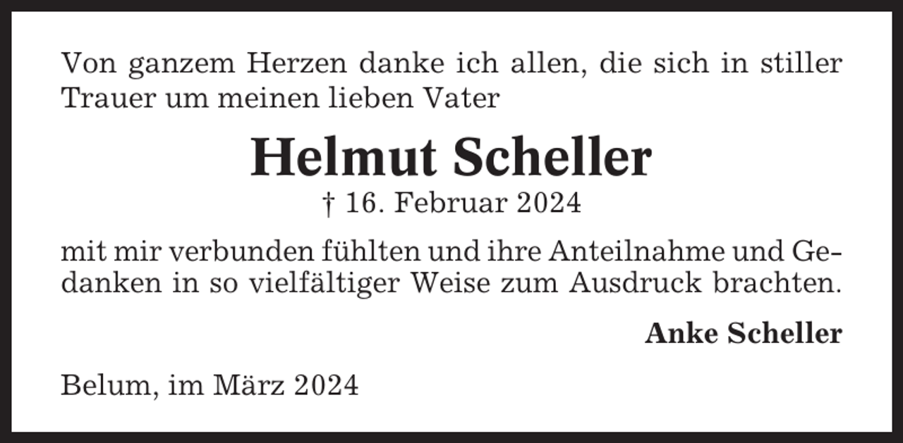 <p>Von ganzem Herzen danke ich allen, die sich in stiller<br />Trauer um meinen lieben Vater</p><p>Helmut Scheller<br />† 16. Februar 2024<br />mit mir verbunden fühlten und ihre Anteilnahme und Gedanken in so vielfältiger Weise zum Ausdruck brachten.<br />Anke Scheller<br />Belum, im März 2024</p>