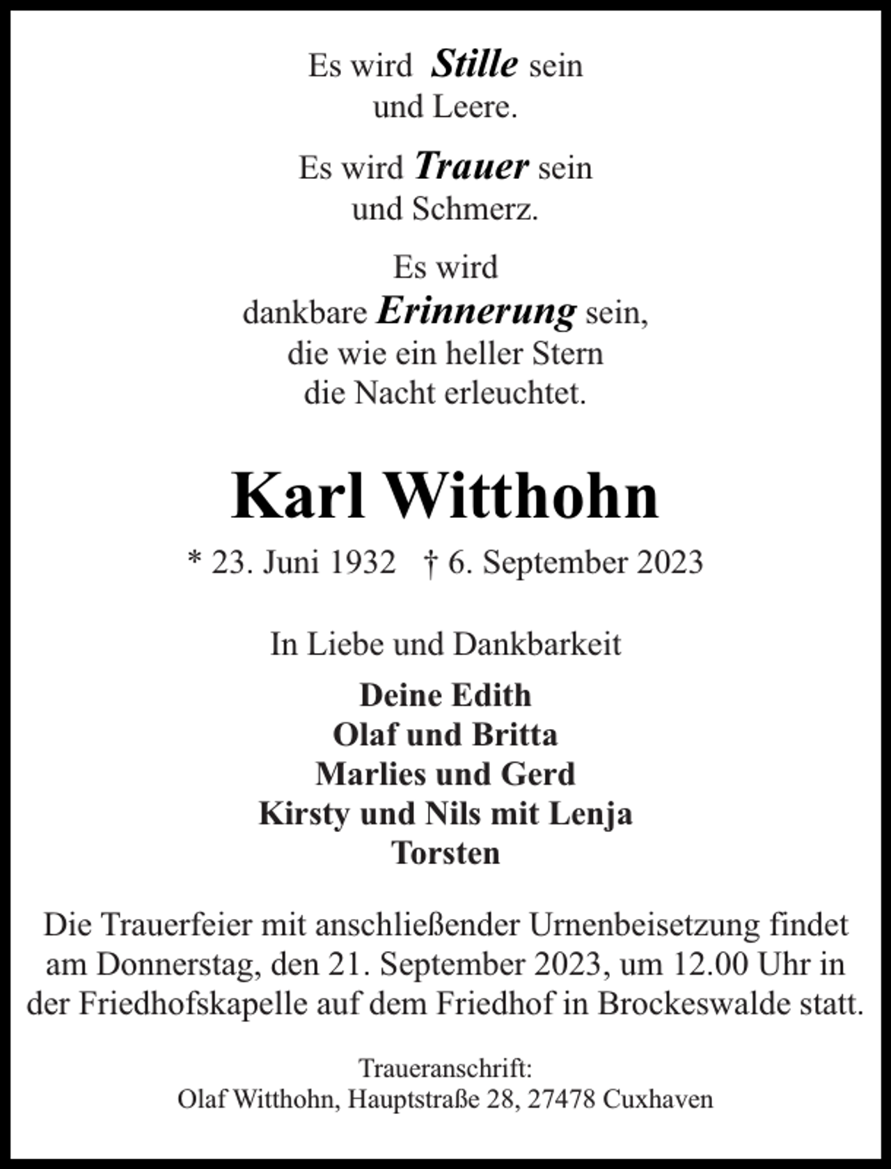 <p>Es wird Stille sein<br />und Leere.<br />Es wird Trauer sein<br />und Schmerz.<br />Es wird<br />dankbare Erinnerung sein,<br />die wie ein heller Stern<br />die Nacht erleuchtet.</p><p>Karl Witthohn</p><p>* 23. Juni 1932 † 6. September 2023<br />In Liebe und Dankbarkeit<br />Deine Edith<br />Olaf und Britta<br />Marlies und Gerd<br />Kirsty und Nils mit Lenja<br />Torsten<br />Die Trauerfeier mit anschließender Urnenbeisetzung findet<br />am Donnerstag, den 21. September 2023, um 12.00 Uhr in<br />der Friedhofskapelle auf dem Friedhof in Brockeswalde statt.<br />Traueranschrift:<br />Olaf Witthohn, Hauptstraße 28, 27478 Cuxhaven</p>