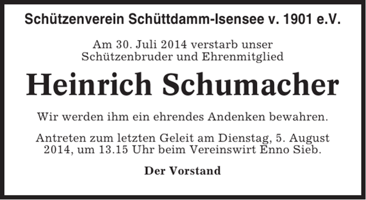<p>Schützenverein Schüttdamm-Isensee v. 1901 e.V.<br />Am 30. Juli 2014 verstarb unser<br />Schützenbruder und Ehrenmitglied</p><p>Heinrich Schumacher<br />Wir werden ihm ein ehrendes Andenken bewahren.<br />Antreten zum letzten Geleit am Dienstag, 5. August<br />2014, um 13.15 Uhr beim Vereinswirt Enno Sieb.<br />Der Vorstand</p>