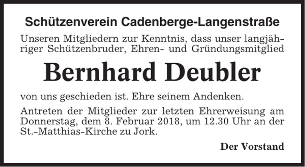 <p>Schützenverein Cadenberge-Langenstraße<br />Unseren Mitgliedern zur Kenntnis, dass unser langjähriger Schützenbruder, Ehren- und Gründungsmitglied</p><p>Bernhard Deubler<br />von uns geschieden ist. Ehre seinem Andenken.<br />Antreten der Mitglieder zur letzten Ehrerweisung am<br />Donnerstag, dem 8. Februar 2018, um 12.30 Uhr an der<br />St.-Matthias-Kirche zu Jork.<br />Der Vorstand</p>