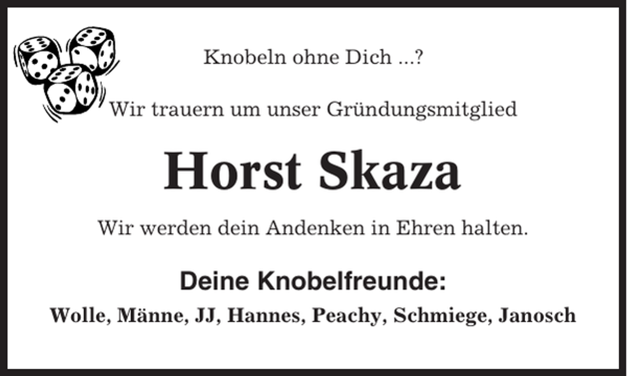 <p>Knobeln ohne Dich ...?<br />Wir trauern um unser Gründungsmitglied</p><p>Horst Skaza<br />Wir werden dein Andenken in Ehren halten.</p><p>Deine Knobelfreunde:<br />Wolle, Männe, JJ, Hannes, Peachy, Schmiege, Janosch</p>