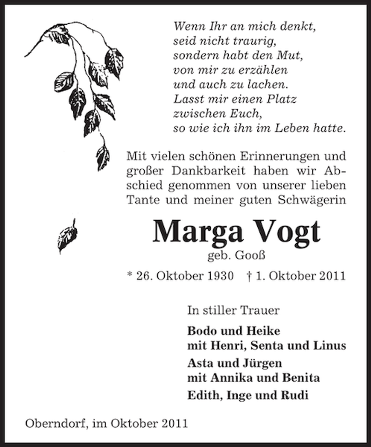 <p>Wenn Ihr an mich denkt,<br />seid nicht traurig,<br />sondern habt den Mut,<br />von mir zu erzählen<br />und auch zu lachen.<br />Lasst mir einen Platz<br />zwischen Euch,<br />so wie ich ihn im Leben hatte.<br />Mit vielen schönen Erinnerungen und<br />großer Dankbarkeit haben wir Abschied genommen von unserer lieben<br />Tante und meiner guten Schwägerin</p><p>Marga Vogt<br />geb. Gooß<br />* 26. Oktober 1930</p><p>† 1. Oktober 2011</p><p>In stiller Trauer<br />Bodo und Heike<br />mit Henri, Senta und Linus<br />Asta und Jürgen<br />mit Annika und Benita<br />Edith, Inge und Rudi<br />Oberndorf, im Oktober 2011</p>