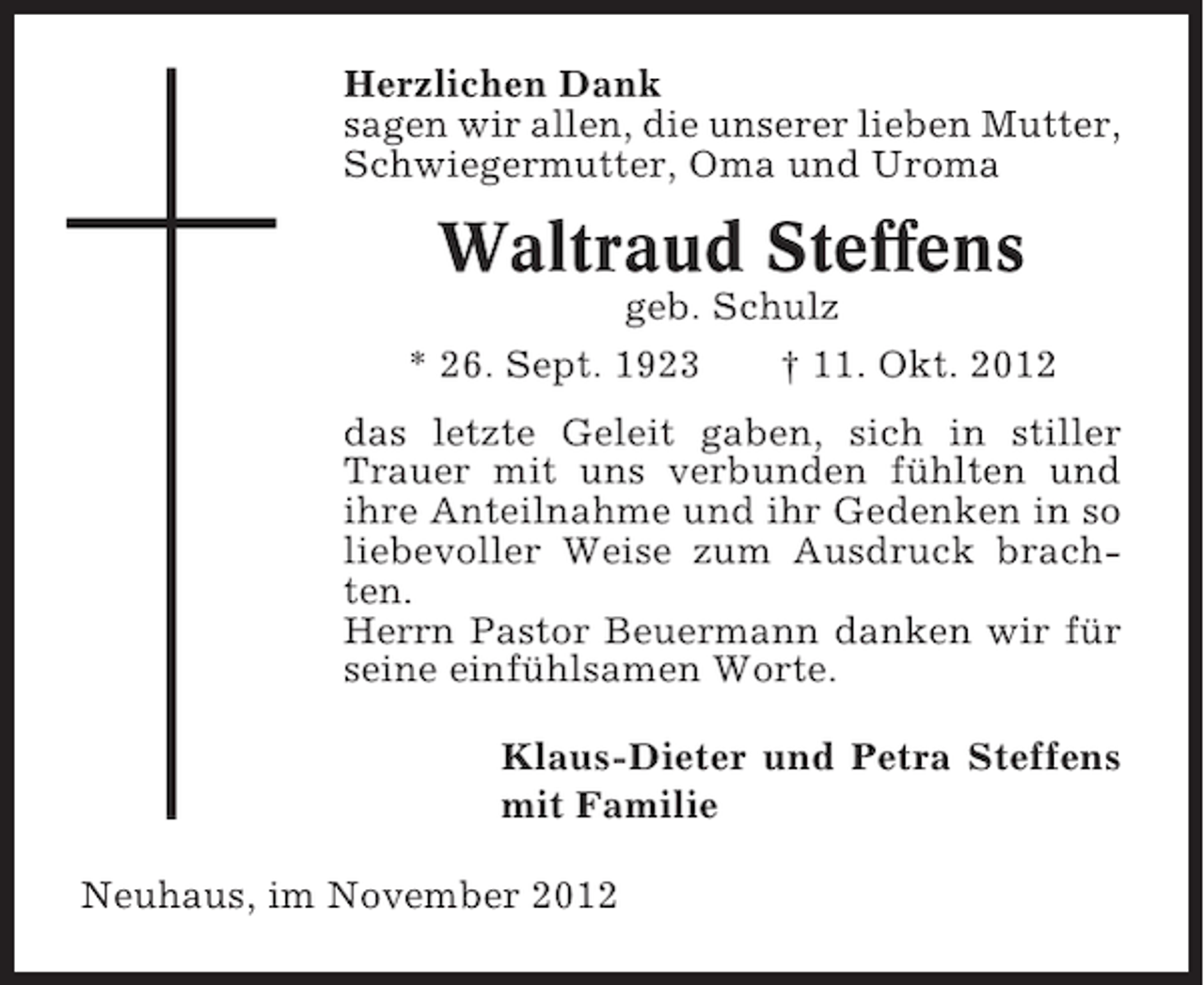 <p>Herzlichen Dank<br />sagen wir allen, die unserer lieben Mutter,<br />Schwiegermutter, Oma und Uroma</p><p>Waltraud Steffens<br />geb. Schulz<br />* 26. Sept. 1923</p><p>† 11. Okt. 2012</p><p>das letzte Geleit gaben, sich in stiller<br />Trauer mit uns verbunden fühlten und<br />ihre Anteilnahme und ihr Gedenken in so<br />liebevoller Weise zum Ausdruck brachten.<br />Herrn Pastor Beuermann danken wir für<br />seine einfühlsamen Worte.<br />Klaus-Dieter und Petra Steffens<br />mit Familie<br />Neuhaus, im November 2012</p>
