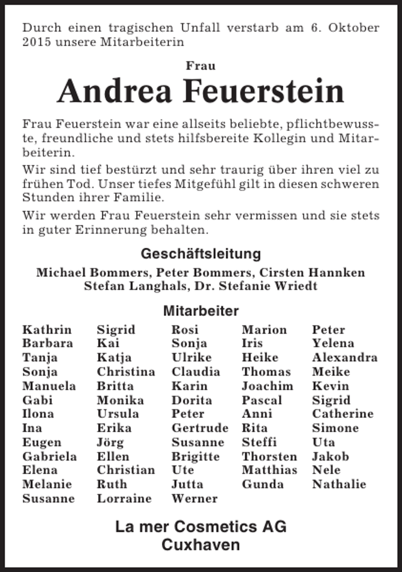 <p>Durch einen tragischen Unfall verstarb am 6. Oktober<br />2015 unsere Mitarbeiterin<br />Frau</p><p>Andrea Feuerstein<br />Frau Feuerstein war eine allseits beliebte, pflichtbewusste, freundliche und stets hilfsbereite Kollegin und Mitarbeiterin.<br />Wir sind tief bestürzt und sehr traurig über ihren viel zu<br />frühen Tod. Unser tiefes Mitgefühl gilt in diesen schweren<br />Stunden ihrer Familie.<br />Wir werden Frau Feuerstein sehr vermissen und sie stets<br />in guter Erinnerung behalten.</p><p>Geschäftsleitung<br />Michael Bommers, Peter Bommers, Cirsten Hannken<br />Stefan Langhals, Dr. Stefanie Wriedt</p><p>Mitarbeiter<br />Kathrin<br />Barbara<br />Tanja<br />Sonja<br />Manuela<br />Gabi<br />Ilona<br />Ina<br />Eugen<br />Gabriela<br />Elena<br />Melanie<br />Susanne</p><p>Sigrid<br />Kai<br />Katja<br />Christina<br />Britta<br />Monika<br />Ursula<br />Erika<br />Jörg<br />Ellen<br />Christian<br />Ruth<br />Lorraine</p><p>Rosi<br />Sonja<br />Ulrike<br />Claudia<br />Karin<br />Dorita<br />Peter<br />Gertrude<br />Susanne<br />Brigitte<br />Ute<br />Jutta<br />Werner</p><p>Marion<br />Iris<br />Heike<br />Thomas<br />Joachim<br />Pascal<br />Anni<br />Rita<br />Steffi<br />Thorsten<br />Matthias<br />Gunda</p><p>La mer Cosmetics AG<br />Cuxhaven</p><p>Peter<br />Yelena<br />Alexandra<br />Meike<br />Kevin<br />Sigrid<br />Catherine<br />Simone<br />Uta<br />Jakob<br />Nele<br />Nathalie</p>
