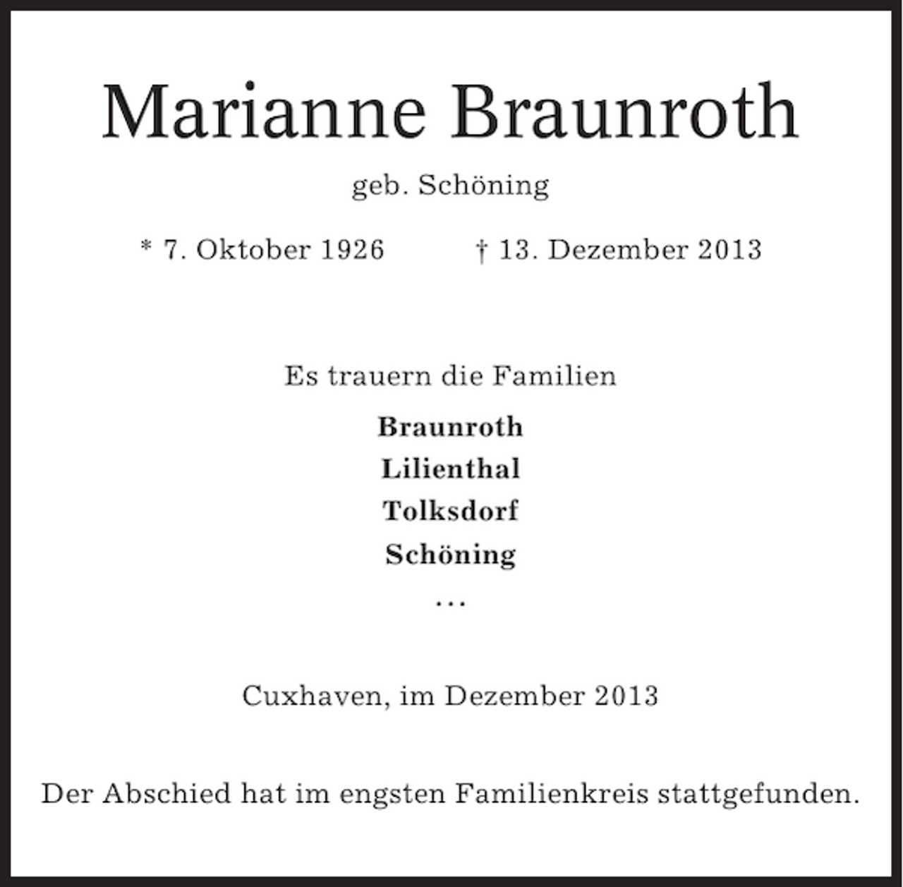 <p>Marianne Braunroth<br />geb. Schöning<br />* 7. Oktober 1926</p><p>† 13. Dezember 2013</p><p>Es trauern die Familien<br />Braunroth<br />Lilienthal<br />Tolksdorf<br />Schöning<br />...<br />Cuxhaven, im Dezember 2013<br />Der Abschied hat im engsten Familienkreis stattgefunden.</p>