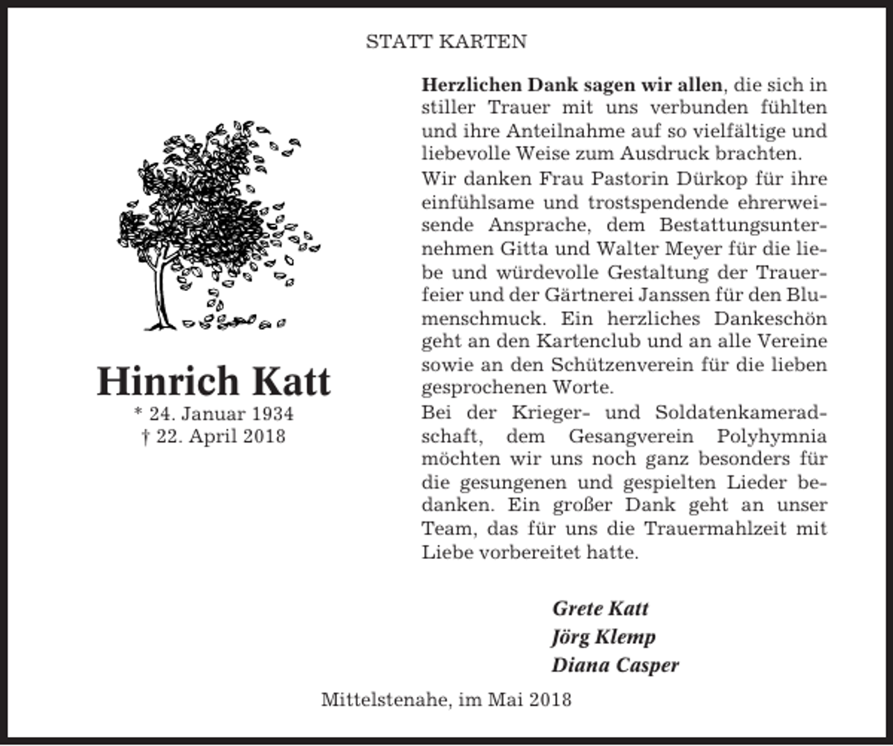 <p>STATT KARTEN</p><p>Hinrich Katt<br />* 24. Januar 1934<br />† 22. April 2018</p><p>Herzlichen Dank sagen wir allen, die sich in<br />stiller Trauer mit uns verbunden fühlten<br />und ihre Anteilnahme auf so vielfältige und<br />liebevolle Weise zum Ausdruck brachten.<br />Wir danken Frau Pastorin Dürkop für ihre<br />einfühlsame und trostspendende ehrerweisende Ansprache, dem Bestattungsunternehmen Gitta und Walter Meyer für die liebe und würdevolle Gestaltung der Trauerfeier und der Gärtnerei Janssen für den Blumenschmuck. Ein herzliches Dankeschön<br />geht an den Kartenclub und an alle Vereine<br />sowie an den Schützenverein für die lieben<br />gesprochenen Worte.<br />Bei der Krieger- und Soldatenkameradschaft, dem Gesangverein Polyhymnia<br />möchten wir uns noch ganz besonders für<br />die gesungenen und gespielten Lieder bedanken. Ein großer Dank geht an unser<br />Team, das für uns die Trauermahlzeit mit<br />Liebe vorbereitet hatte.<br />Grete Katt<br />Jörg Klemp<br />Diana Casper</p><p>Mittelstenahe, im Mai 2018</p>