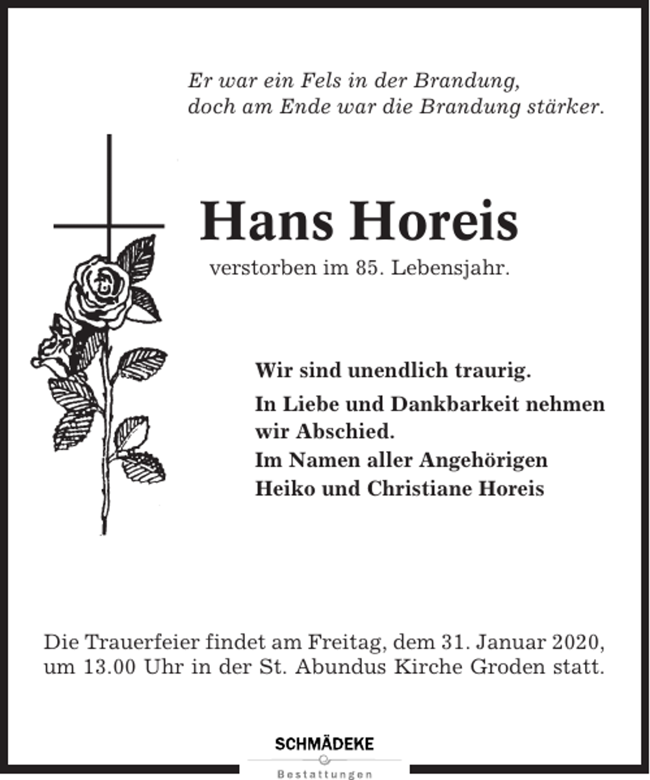 <p>Er war ein Fels in der Brandung,<br />doch am Ende war die Brandung stärker.</p><p>Hans Horeis<br />verstorben im 85. Lebensjahr.</p><p>Wir sind unendlich traurig.<br />In Liebe und Dankbarkeit nehmen<br />wir Abschied.<br />Im Namen aller Angehörigen<br />Heiko und Christiane Horeis</p><p>Die Trauerfeier findet am Freitag, dem 31. Januar 2020,<br />um 13.00 Uhr in der St. Abundus Kirche Groden statt.</p>
