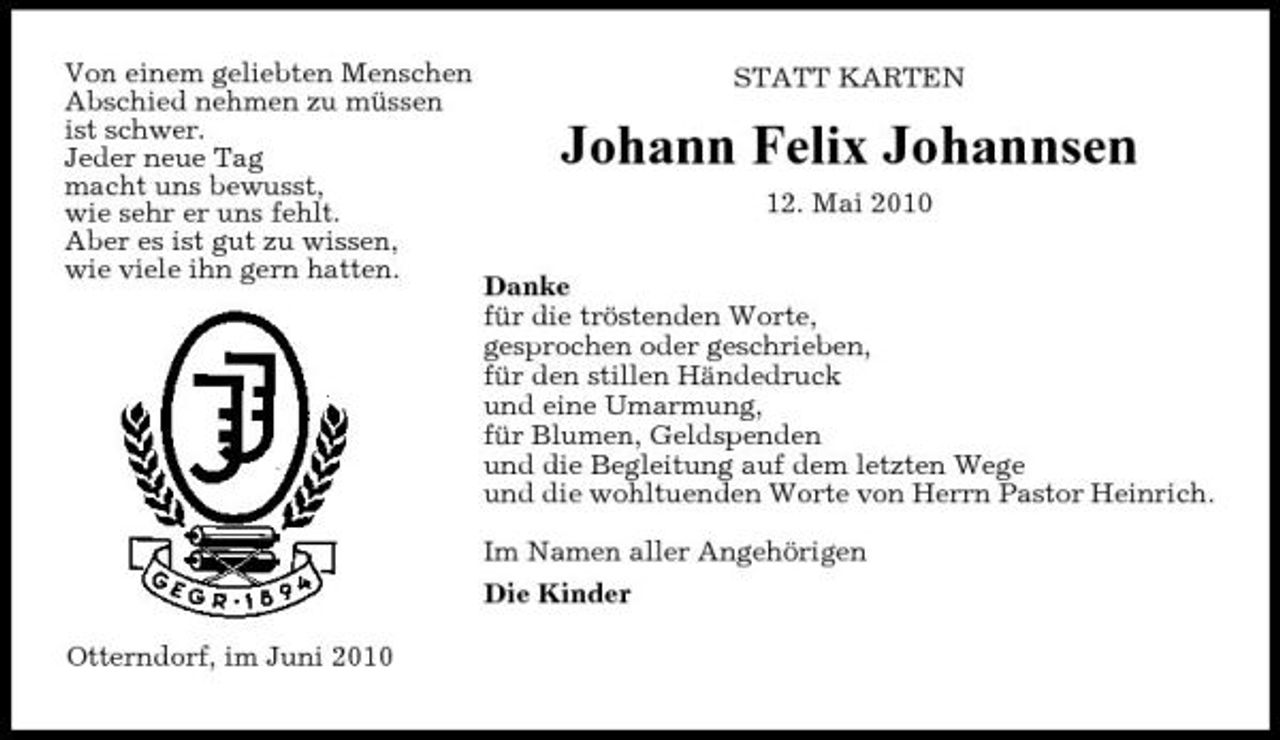 <p>Von einem geliebten Menschen Abschied nehmen zu müssen ist schwer. Jeder neue Tag macht uns bewusst, wie sehr er uns fehlt. Aber es ist gut zu wissen, wie viele ihn gern hatten.</p><p>STATT KARTEN</p><p>Johann Felix Johannsen<br />12. Mai 2010 Danke für die tröstenden Worte, gesprochen oder geschrieben, für den stillen Händedruck und eine Umarmung, für Blumen, Geldspenden und die Begleitung auf dem letzten Wege und die wohltuenden Worte von Herrn Pastor Heinrich. Im Namen aller Angehörigen Die Kinder</p><p>Otterndorf, im Juni 2010</p>