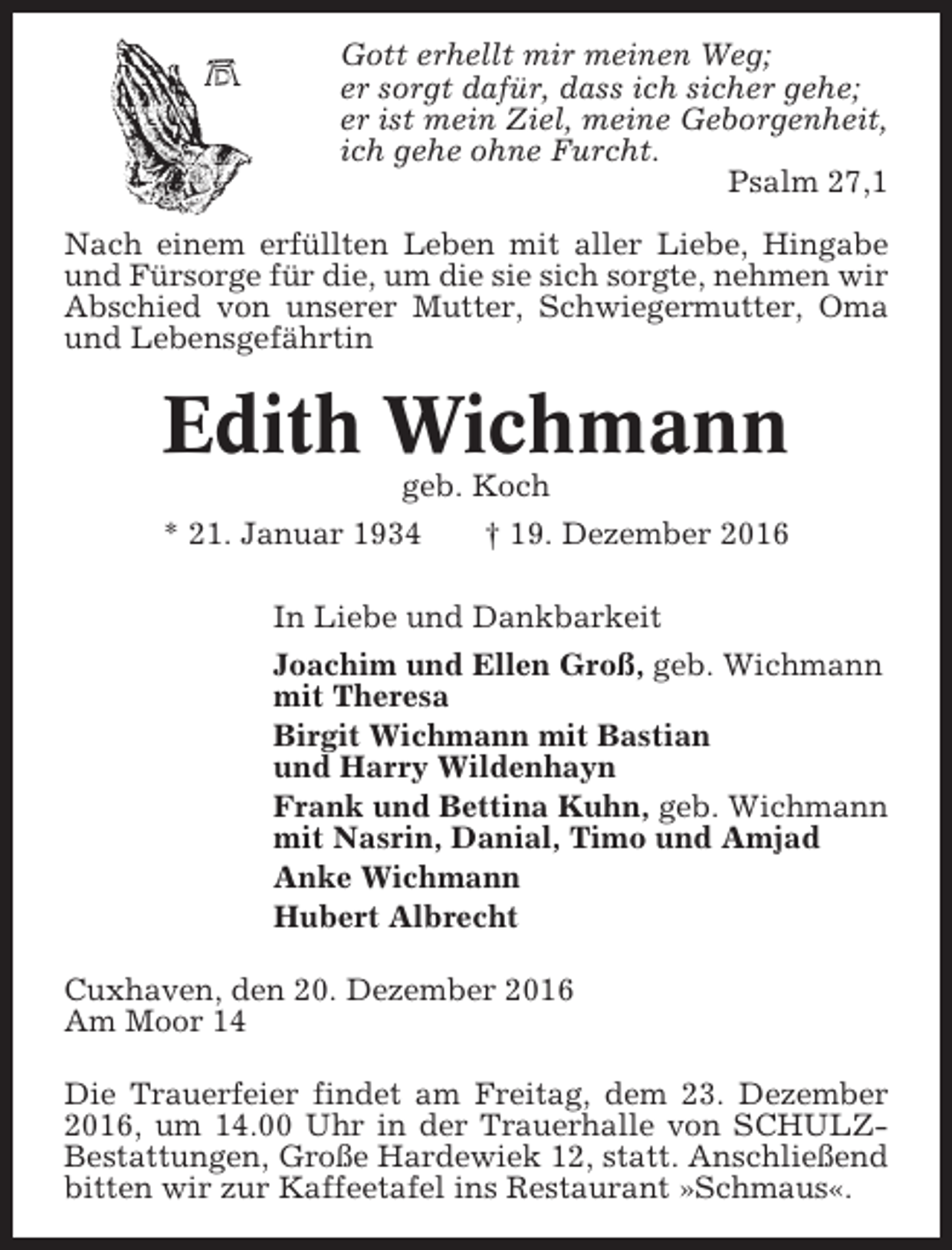 <p>Gott erhellt mir meinen Weg;<br />er sorgt dafür, dass ich sicher gehe;<br />er ist mein Ziel, meine Geborgenheit,<br />ich gehe ohne Furcht.<br />Psalm 27,1<br />Nach einem erfüllten Leben mit aller Liebe, Hingabe<br />und Fürsorge für die, um die sie sich sorgte, nehmen wir<br />Abschied von unserer Mutter, Schwiegermutter, Oma<br />und Lebensgefährtin</p><p>Edith Wichmann<br />geb. Koch<br />* 21. Januar 1934</p><p>† 19. Dezember 2016</p><p>In Liebe und Dankbarkeit<br />Joachim und Ellen Groß, geb. Wichmann<br />mit Theresa<br />Birgit Wichmann mit Bastian<br />und Harry Wildenhayn<br />Frank und Bettina Kuhn, geb. Wichmann<br />mit Nasrin, Danial, Timo und Amjad<br />Anke Wichmann<br />Hubert Albrecht<br />Cuxhaven, den 20. Dezember 2016<br />Am Moor 14<br />Die Trauerfeier findet am Freitag, dem 23. Dezember<br />2016, um 14.00 Uhr in der Trauerhalle von SCHULZBestattungen, Große Hardewiek 12, statt. Anschließend<br />bitten wir zur Kaffeetafel ins Restaurant »Schmaus«.</p>