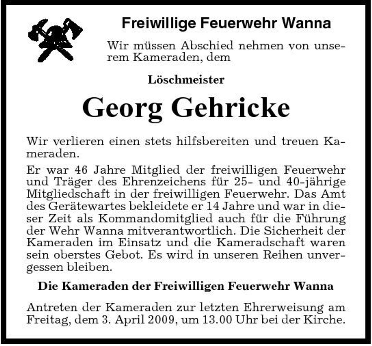 <p>Freiwillige Feuerwehr Wanna<br />Wir müssen Abschied nehmen von unserem Kameraden, dem Löschmeister</p><p>Georg Gehricke<br />Wir verlieren einen stets hilfsbereiten und treuen Kameraden. Er war 46 Jahre Mitglied der freiwilligen Feuerwehr und Träger des Ehrenzeichens für 25- und 40-jährige Mitgliedschaft in der freiwilligen Feuerwehr. Das Amt des Gerätewartes bekleidete er 14 Jahre und war in dieser Zeit als Kommandomitglied auch für die Führung der Wehr Wanna mitverantwortlich. Die Sicherheit der Kameraden im Einsatz und die Kameradschaft waren sein oberstes Gebot. Es wird in unseren Reihen unvergessen bleiben. Die Kameraden der Freiwilligen Feuerwehr Wanna Antreten der Kameraden zur letzten Ehrerweisung am Freitag, dem 3. April 2009, um 13.00 Uhr bei der Kirche.</p>