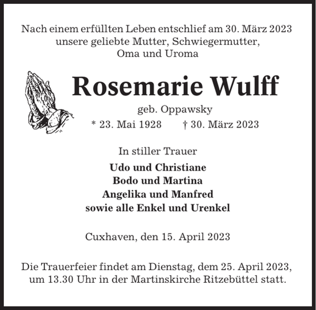 <p>Nach einem erfüllten Leben entschlief am 30. März 2023<br />unsere geliebte Mutter, Schwiegermutter,<br />Oma und Uroma</p><p>Rosemarie Wulff<br />geb. Oppawsky<br />* 23. Mai 1928<br />† 30. März 2023<br />In stiller Trauer<br />Udo und Christiane<br />Bodo und Martina<br />Angelika und Manfred<br />sowie alle Enkel und Urenkel<br />Cuxhaven, den 15. April 2023<br />Die Trauerfeier findet am Dienstag, dem 25. April 2023,<br />um 13.30 Uhr in der Martinskirche Ritzebüttel statt.</p>