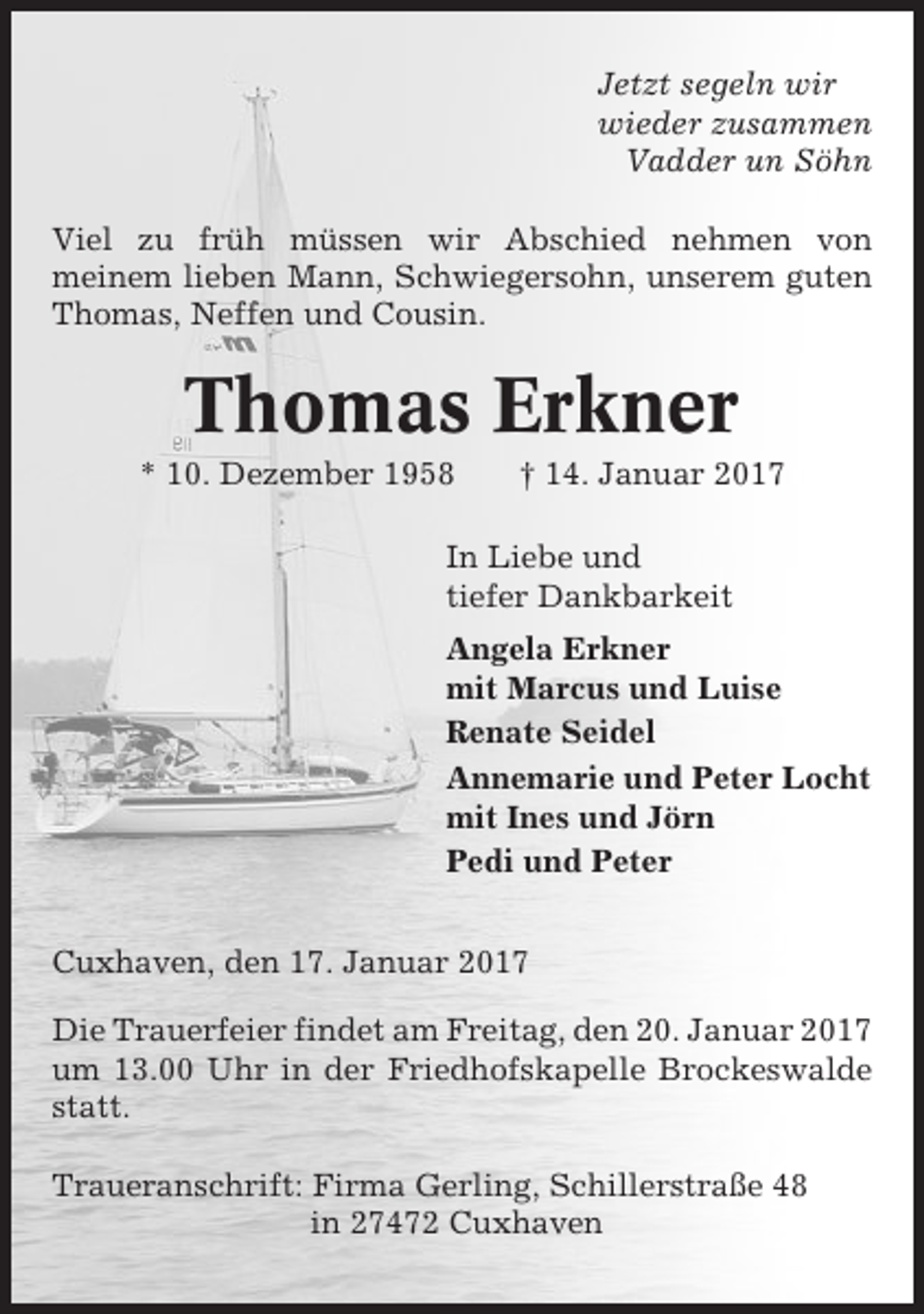 <p>Jetzt segeln wir<br />wieder zusammen<br />Vadder un Söhn<br />Viel zu früh müssen wir Abschied nehmen von<br />meinem lieben Mann, Schwiegersohn, unserem guten<br />Thomas, Neffen und Cousin.</p><p>Thomas Erkner<br />* 10. Dezember 1958</p><p>† 14. Januar 2017</p><p>In Liebe und<br />tiefer Dankbarkeit<br />Angela Erkner<br />mit Marcus und Luise<br />Renate Seidel<br />Annemarie und Peter Locht<br />mit Ines und Jörn<br />Pedi und Peter<br />Cuxhaven, den 17. Januar 2017<br />Die Trauerfeier findet am Freitag, den 20. Januar 2017<br />um 13.00 Uhr in der Friedhofskapelle Brockeswalde<br />statt.<br />Traueranschrift: Firma Gerling, Schillerstraße 48<br />in 27472 Cuxhaven</p>