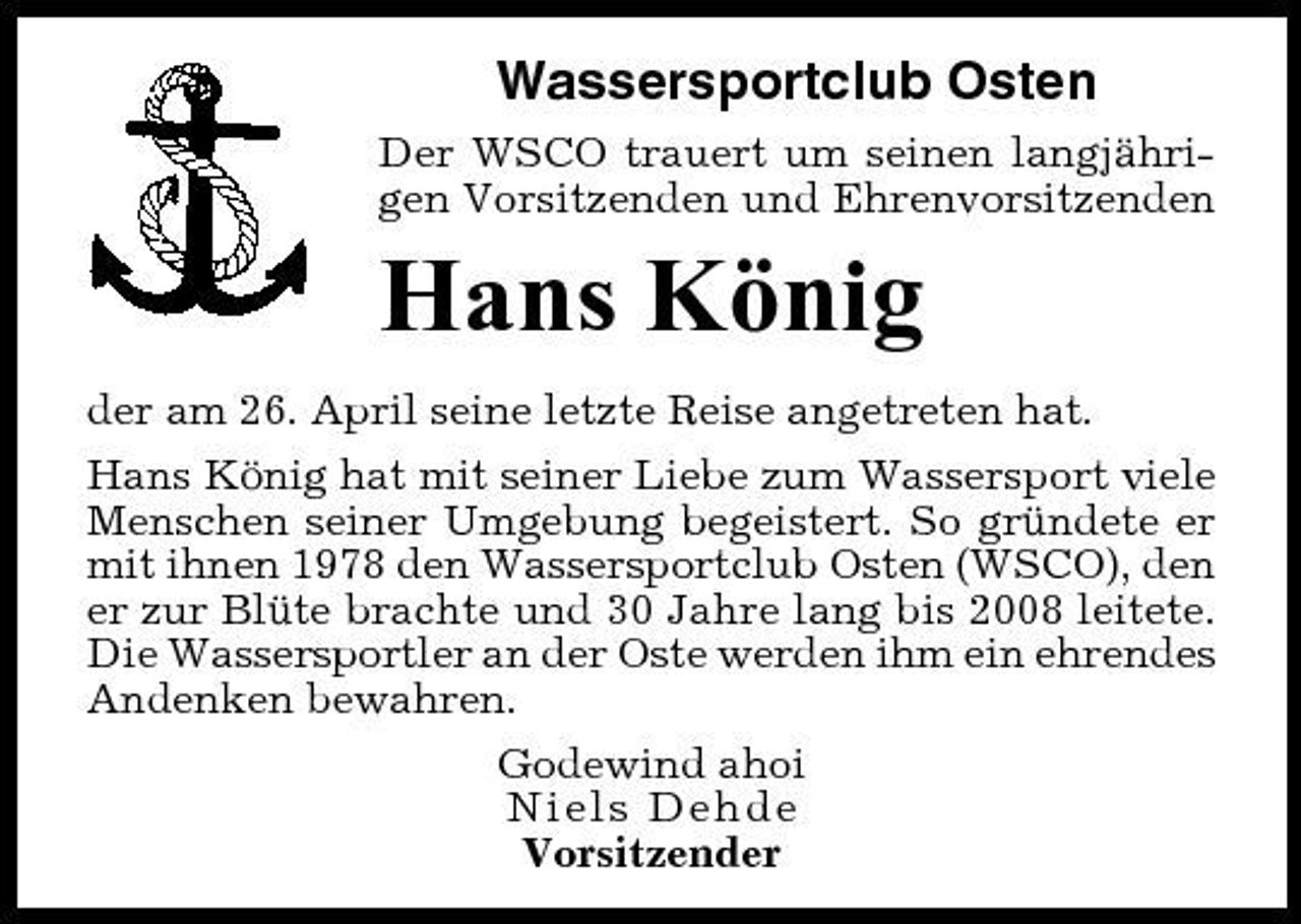 <p>Wassersportclub Osten<br />Der WSCO trauert um seinen langjährigen Vorsitzenden und Ehrenvorsitzenden</p><p>Hans König<br />der am 26. April seine letzte Reise angetreten hat. Hans König hat mit seiner Liebe zum Wassersport viele Menschen seiner Umgebung begeistert. So gründete er mit ihnen 1978 den Wassersportclub Osten (WSCO), den er zur Blüte brachte und 30 Jahre lang bis 2008 leitete. Die Wassersportler an der Oste werden ihm ein ehrendes Andenken bewahren. Godewind ahoi Niels Dehde Vorsitzender</p>