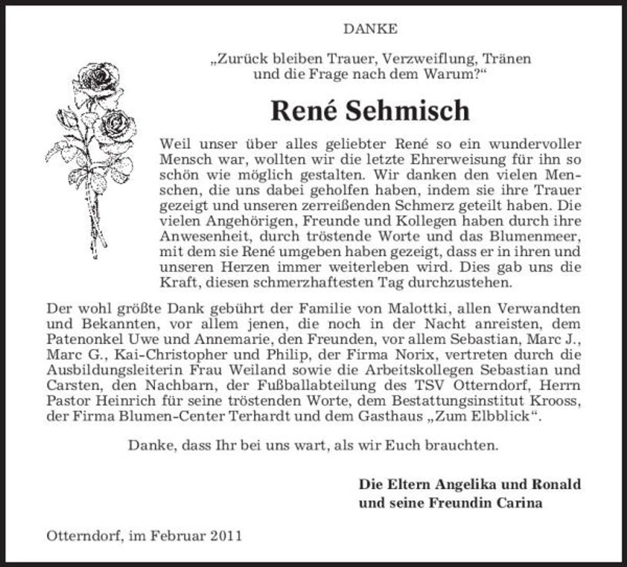 <p>DANKE</p><p>„Zurück bleiben Trauer, Verzweiflung, Tränen und die Frage nach dem Warum?“</p><p>René Sehmisch<br />Weil unser über alles geliebter René so ein wundervoller Mensch war, wollten wir die letzte Ehrerweisung für ihn so schön wie möglich gestalten. Wir danken den vielen Menschen, die uns dabei geholfen haben, indem sie ihre Trauer gezeigt und unseren zerreißenden Schmerz geteilt haben. Die vielen Angehörigen, Freunde und Kollegen haben durch ihre Anwesenheit, durch tröstende Worte und das Blumenmeer, mit dem sie René umgeben haben gezeigt, dass er in ihren und unseren Herzen immer weiterleben wird. Dies gab uns die Kraft, diesen schmerzhaftesten Tag durchzustehen. Der wohl größte Dank gebührt der Familie von Malottki, allen Verwandten und Bekannten, vor allem jenen, die noch in der Nacht anreisten, dem Patenonkel Uwe und Annemarie, den Freunden, vor allem Sebastian, Marc J., Marc G., Kai-Christopher und Philip, der Firma Norix, vertreten durch die Ausbildungsleiterin Frau Weiland sowie die Arbeitskollegen Sebastian und Carsten, den Nachbarn, der Fußballabteilung des TSV Otterndorf, Herrn Pastor Heinrich für seine tröstenden Worte, dem Bestattungsinstitut Krooss, der Firma Blumen-Center Terhardt und dem Gasthaus „Zum Elbblick“. Danke, dass Ihr bei uns wart, als wir Euch brauchten. Die Eltern Angelika und Ronald und seine Freundin Carina Otterndorf, im Februar 2011</p>