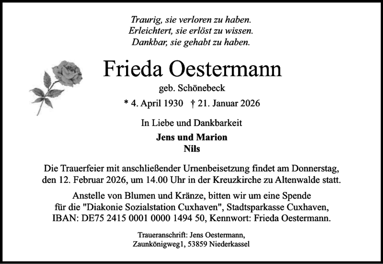 <p>Traurig, sie verloren zu haben.<br />Erleichtert, sie erlöst zu wissen.<br />Dankbar, sie gehabt zu haben.</p><p>Frieda Oestermann<br />geb. Schönebeck</p><p>* 4. April 1930 † 21. Januar 2026<br />In Liebe und Dankbarkeit<br />Jens und Marion<br />Nils<br />Die Trauerfeier mit anschließender Urnenbeisetzung findet am Donnerstag,<br />den 12. Februar 2026, um 14.00 Uhr in der Kreuzkirche zu Altenwalde statt.<br />Anstelle von Blumen und Kränze, bitten wir um eine Spende<br />für die "Diakonie Sozialstation Cuxhaven", Stadtsparkasse Cuxhaven,<br />IBAN: DE75 2415 0001 0000 1494 50, Kennwort: Frieda Oestermann.<br />Traueranschrift: Jens Oestermann,<br />Zaunkönigweg1, 53859 Niederkassel</p>