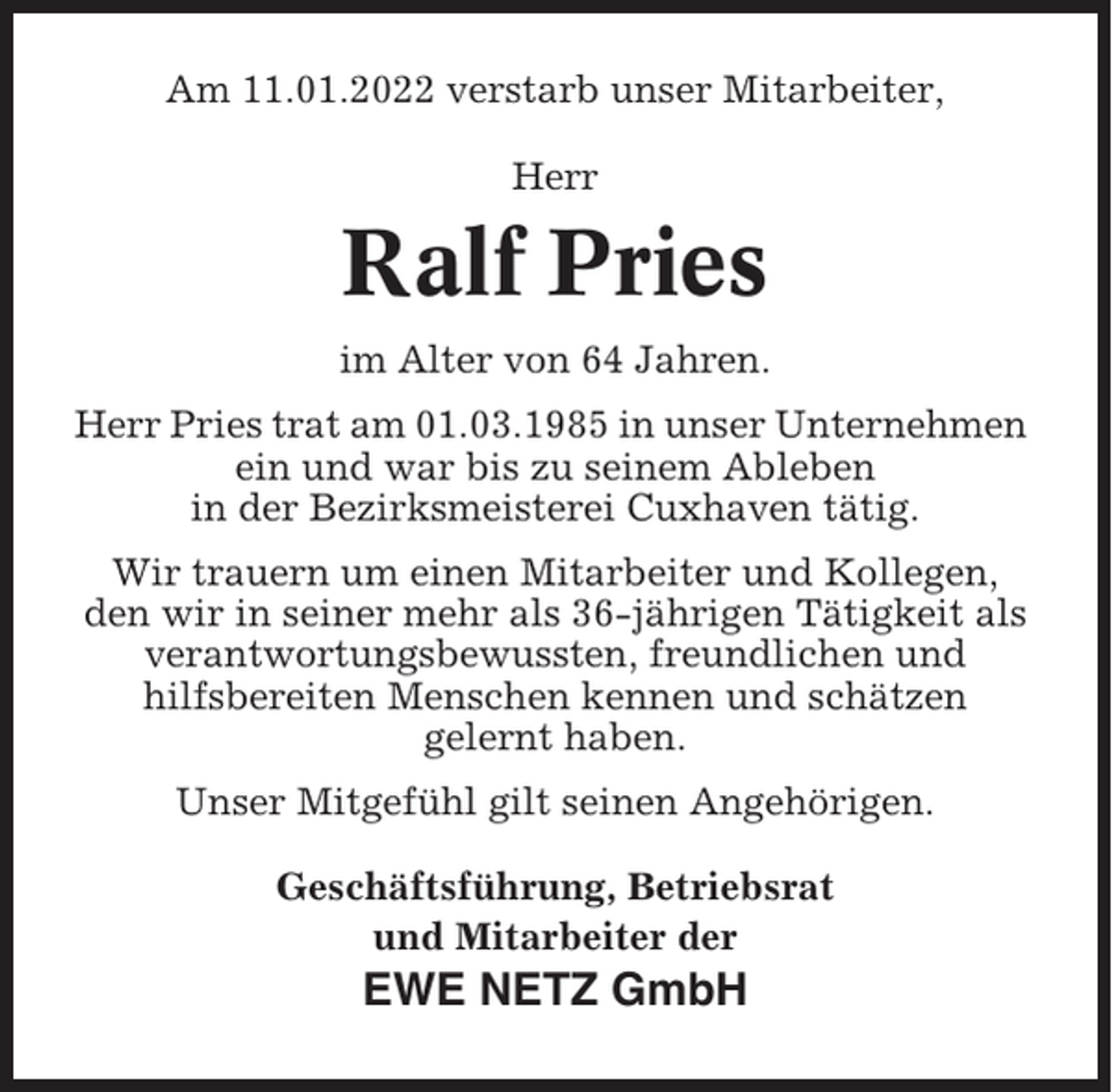 <p>Am 11.01.2022 verstarb unser Mitarbeiter,<br />Herr</p><p>Ralf Pries<br />im Alter von 64 Jahren.<br />Herr Pries trat am 01.03.1985 in unser Unternehmen<br />ein und war bis zu seinem Ableben<br />in der Bezirksmeisterei Cuxhaven tätig.<br />Wir trauern um einen Mitarbeiter und Kollegen,<br />den wir in seiner mehr als 36-jährigen Tätigkeit als<br />verantwortungsbewussten, freundlichen und<br />hilfsbereiten Menschen kennen und schätzen<br />gelernt haben.<br />Unser Mitgefühl gilt seinen Angehörigen.<br />Geschäftsführung, Betriebsrat<br />und Mitarbeiter der</p><p>EWE NETZ GmbH</p>