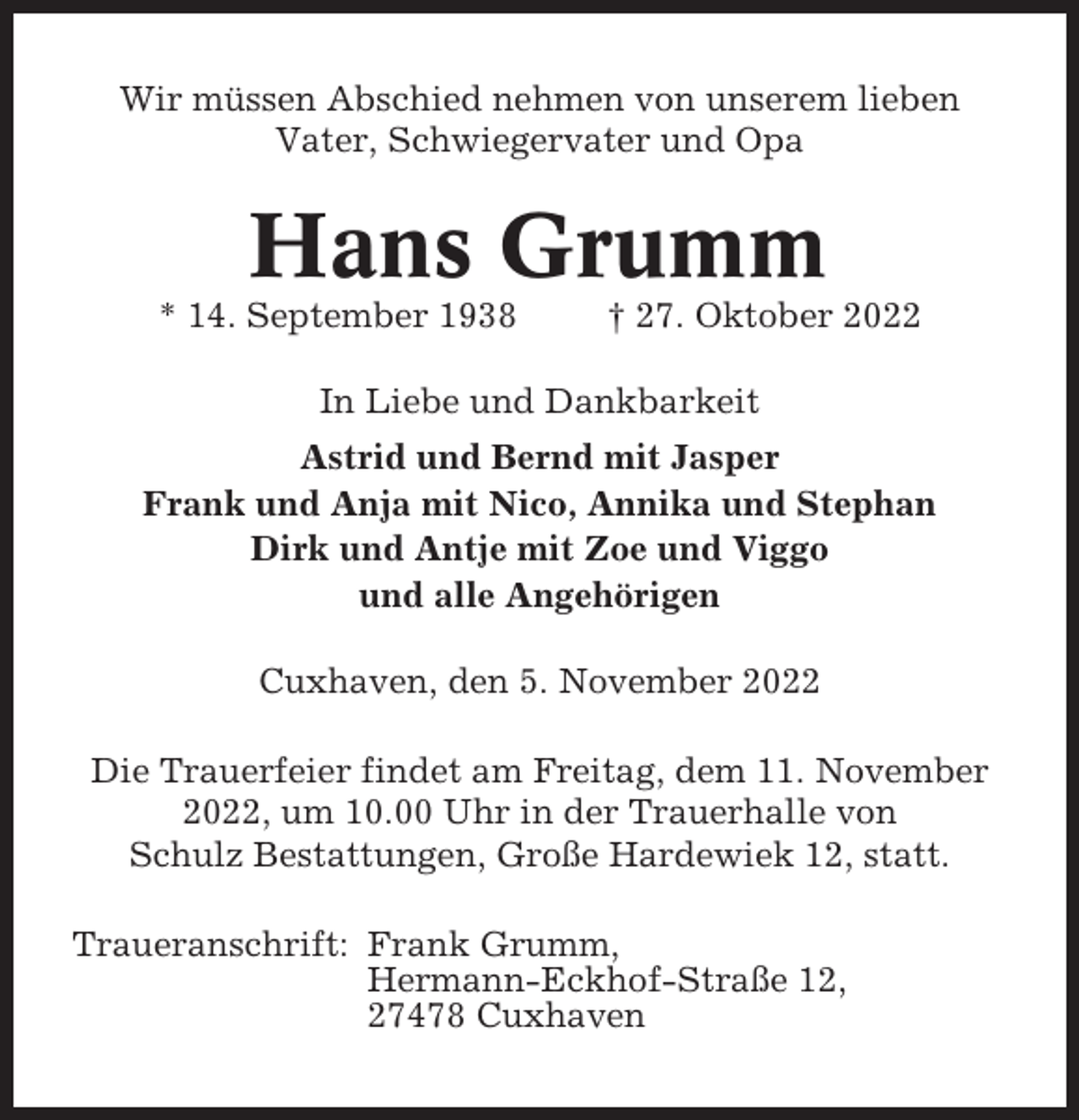 <p>Wir müssen Abschied nehmen von unserem lieben<br />Vater, Schwiegervater und Opa</p><p>Hans Grumm<br />* 14. September 1938</p><p>† 27. Oktober 2022</p><p>In Liebe und Dankbarkeit<br />Astrid und Bernd mit Jasper<br />Frank und Anja mit Nico, Annika und Stephan<br />Dirk und Antje mit Zoe und Viggo<br />und alle Angehörigen<br />Cuxhaven, den 5. November 2022<br />Die Trauerfeier findet am Freitag, dem 11. November<br />2022, um 10.00 Uhr in der Trauerhalle von<br />Schulz Bestattungen, Große Hardewiek 12, statt.<br />Traueranschrift: Frank Grumm,<br />Hermann-Eckhof-Straße 12,<br />27478 Cuxhaven</p>