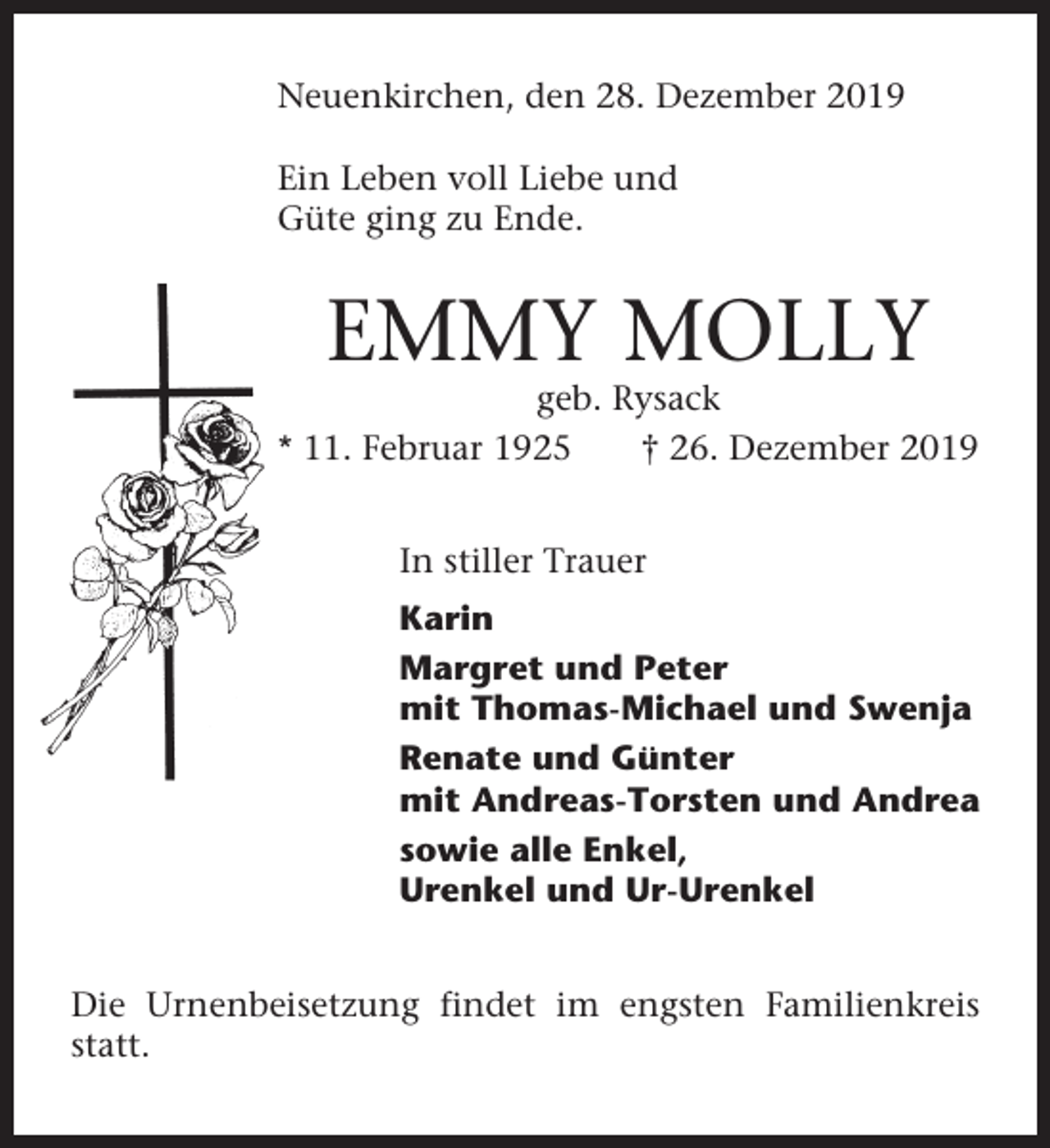 <p>Neuenkirchen, den 28. Dezember 2019<br />Ein Leben voll Liebe und<br />Güte ging zu Ende.</p><p>EMMY MOLLY<br />geb. Rysack<br />* 11. Februar 1925<br />† 26. Dezember 2019<br />In stiller Trauer<br />Karin<br />Margret und Peter<br />mit Thomas-Michael und Swenja<br />Renate und Günter<br />mit Andreas-Torsten und Andrea<br />sowie alle Enkel,<br />Urenkel und Ur-Urenkel<br />Die Urnenbeisetzung findet im engsten Familienkreis<br />statt.</p>
