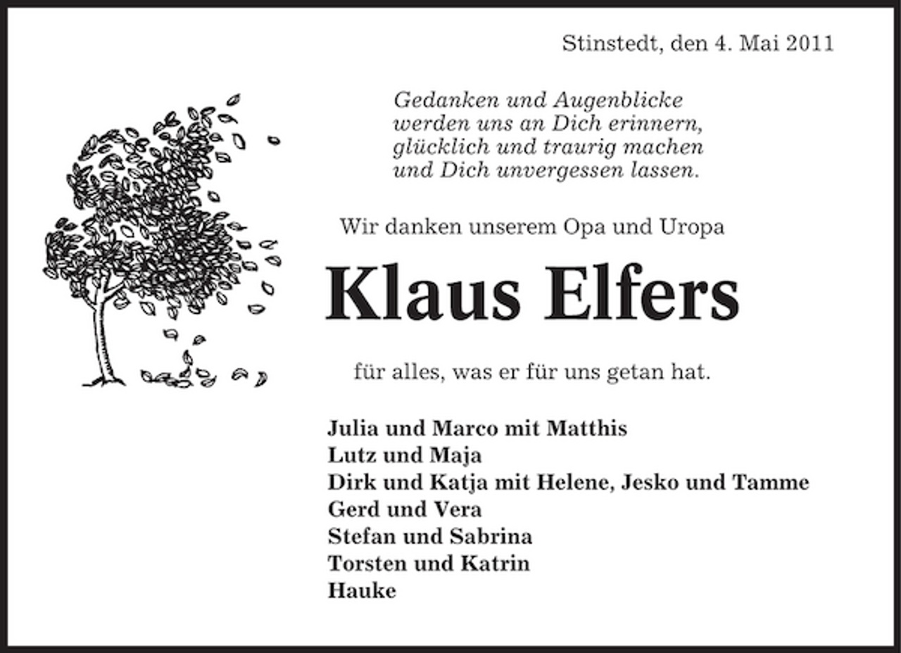 <p>Stinstedt, den 4. Mai 2011 Gedanken und Augenblicke werden uns an Dich erinnern, glücklich und traurig machen und Dich unvergessen lassen. Wir danken unserem Opa und Uropa</p><p>Klaus Elfers<br />für alles, was er für uns getan hat. Julia und Marco mit Matthis Lutz und Maja Dirk und Katja mit Helene, Jesko und Tamme Gerd und Vera Stefan und Sabrina Torsten und Katrin Hauke</p>