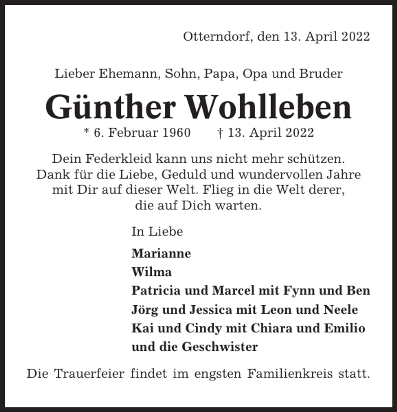 <p>Otterndorf, den 13. April 2022<br />Lieber Ehemann, Sohn, Papa, Opa und Bruder</p><p>Günther Wohlleben<br />* 6. Februar 1960</p><p>† 13. April 2022</p><p>Dein Federkleid kann uns nicht mehr schützen.<br />Dank für die Liebe, Geduld und wundervollen Jahre<br />mit Dir auf dieser Welt. Flieg in die Welt derer,<br />die auf Dich warten.<br />In Liebe<br />Marianne<br />Wilma<br />Patricia und Marcel mit Fynn und Ben<br />Jörg und Jessica mit Leon und Neele<br />Kai und Cindy mit Chiara und Emilio<br />und die Geschwister<br />Die Trauerfeier findet im engsten Familienkreis statt.</p>