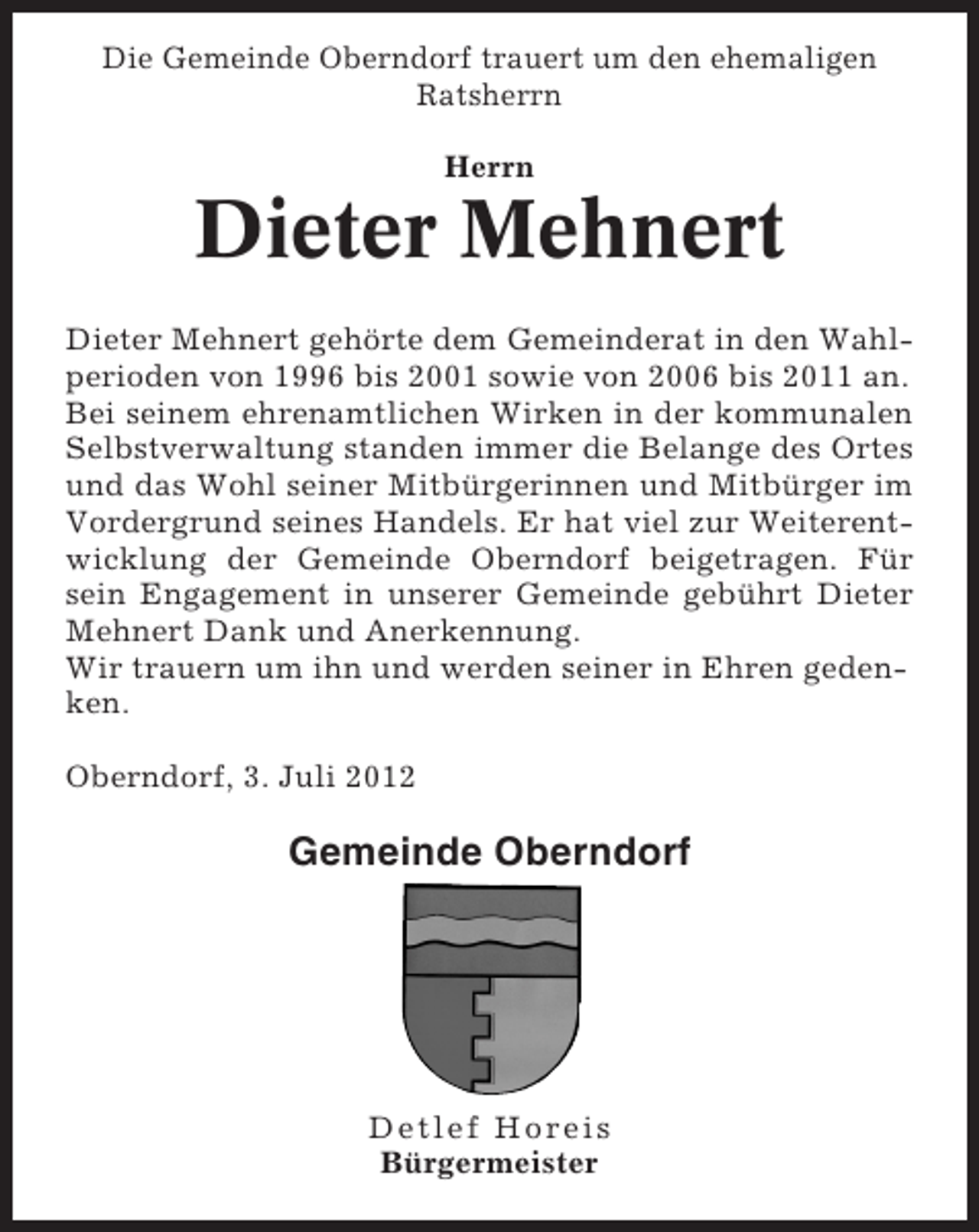 <p>Die Gemeinde Oberndorf trauert um den ehemaligen<br />Ratsherrn<br />Herrn</p><p>Dieter Mehnert<br />Dieter Mehnert gehörte dem Gemeinderat in den Wahlperioden von 1996 bis 2001 sowie von 2006 bis 2011 an.<br />Bei seinem ehrenamtlichen Wirken in der kommunalen<br />Selbstverwaltung standen immer die Belange des Ortes<br />und das Wohl seiner Mitbürgerinnen und Mitbürger im<br />Vordergrund seines Handels. Er hat viel zur Weiterentwicklung der Gemeinde Oberndorf beigetragen. Für<br />sein Engagement in unserer Gemeinde gebührt Dieter<br />Mehnert Dank und Anerkennung.<br />Wir trauern um ihn und werden seiner in Ehren gedenken.<br />Oberndorf, 3. Juli 2012</p><p>Gemeinde Oberndorf</p><p>Detlef Horeis<br />Bürgermeister</p>