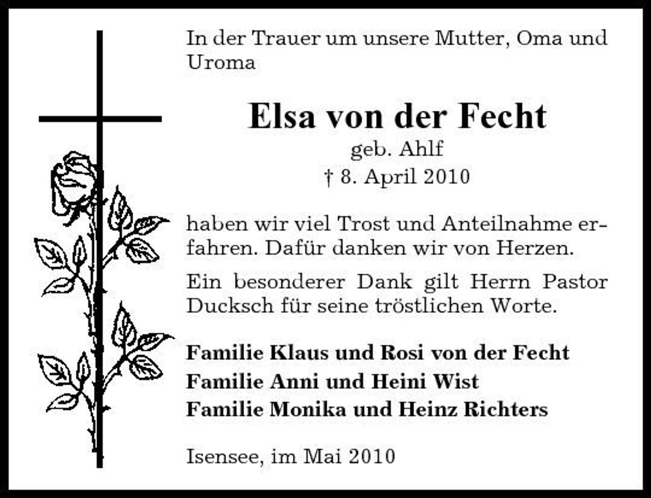 <p>In der Trauer um unsere Mutter, Oma und Uroma</p><p>Elsa von der Fecht<br />geb. Ahlf † 8. April 2010 haben wir viel Trost und Anteilnahme erfahren. Dafür danken wir von Herzen. Ein besonderer Dank gilt Herrn Pastor Ducksch für seine tröstlichen Worte. Familie Klaus und Rosi von der Fecht Familie Anni und Heini Wist Familie Monika und Heinz Richters Isensee, im Mai 2010</p>