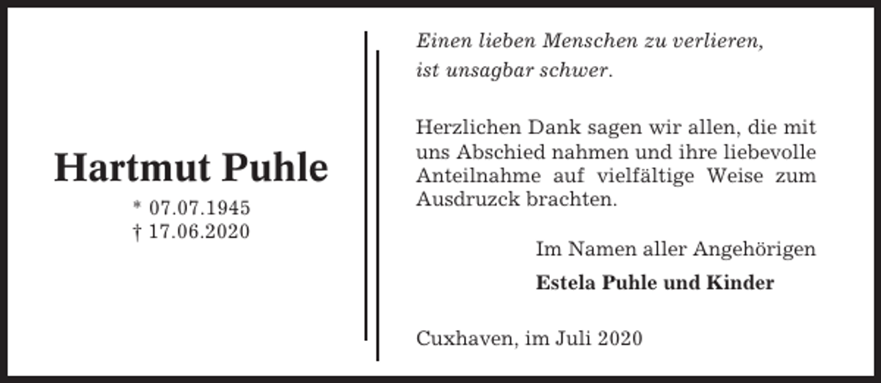 <p>Einen lieben Menschen zu verlieren,<br />ist unsagbar schwer.</p><p>Hartmut Puhle<br />* 07.07.1945<br />† 17.06.2020</p><p>Herzlichen Dank sagen wir allen, die mit<br />uns Abschied nahmen und ihre liebevolle<br />Anteilnahme auf vielfältige Weise zum<br />Ausdruzck brachten.<br />Im Namen aller Angehörigen<br />Estela Puhle und Kinder<br />Cuxhaven, im Juli 2020</p>