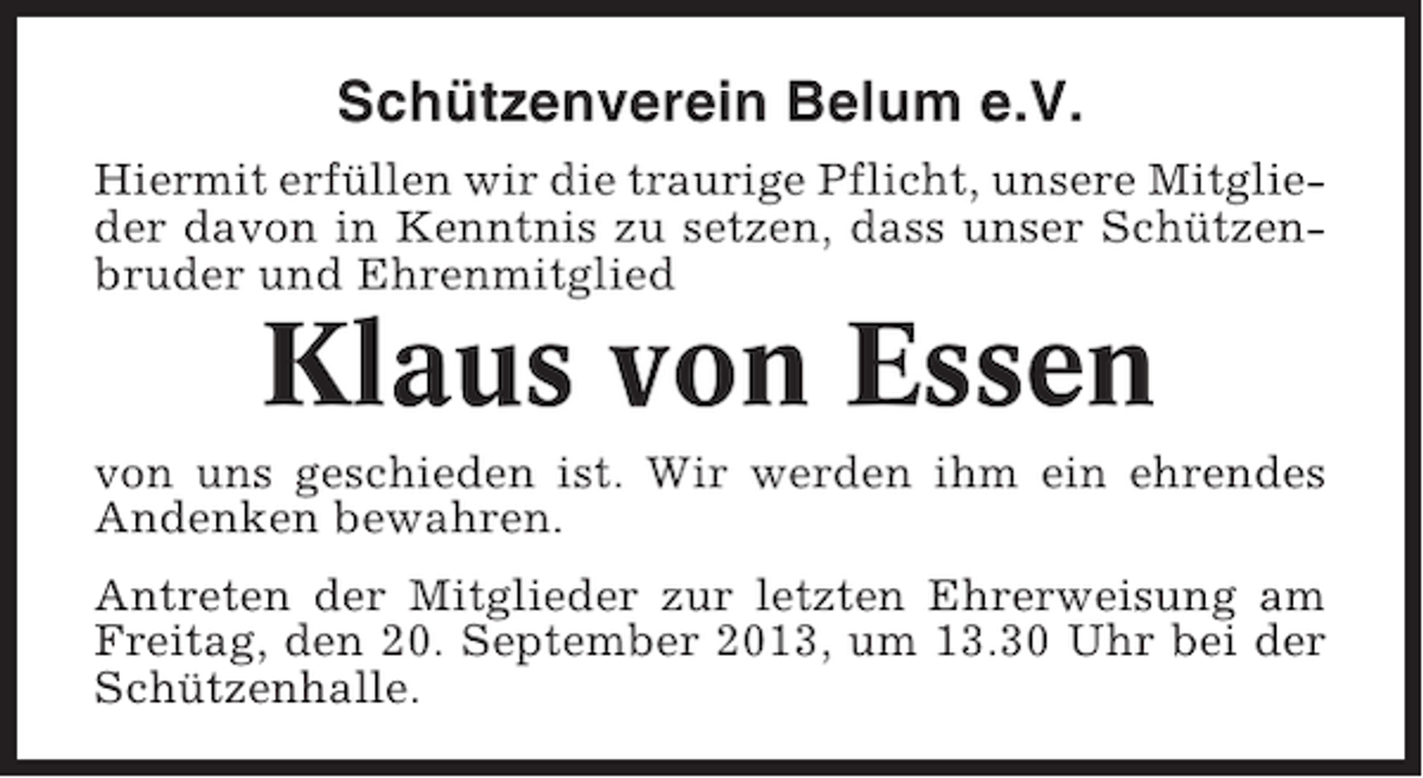 <p>Schützenverein Belum e.V.<br />Hiermit erfüllen wir die traurige Pflicht, unsere Mitglieder davon in Kenntnis zu setzen, dass unser Schützenbruder und Ehrenmitglied</p><p>Klaus von Essen<br />von uns geschieden ist. Wir werden ihm ein ehrendes<br />Andenken bewahren.<br />Antreten der Mitglieder zur letzten Ehrerweisung am<br />Freitag, den 20. September 2013, um 13.30 Uhr bei der<br />Schützenhalle.</p>