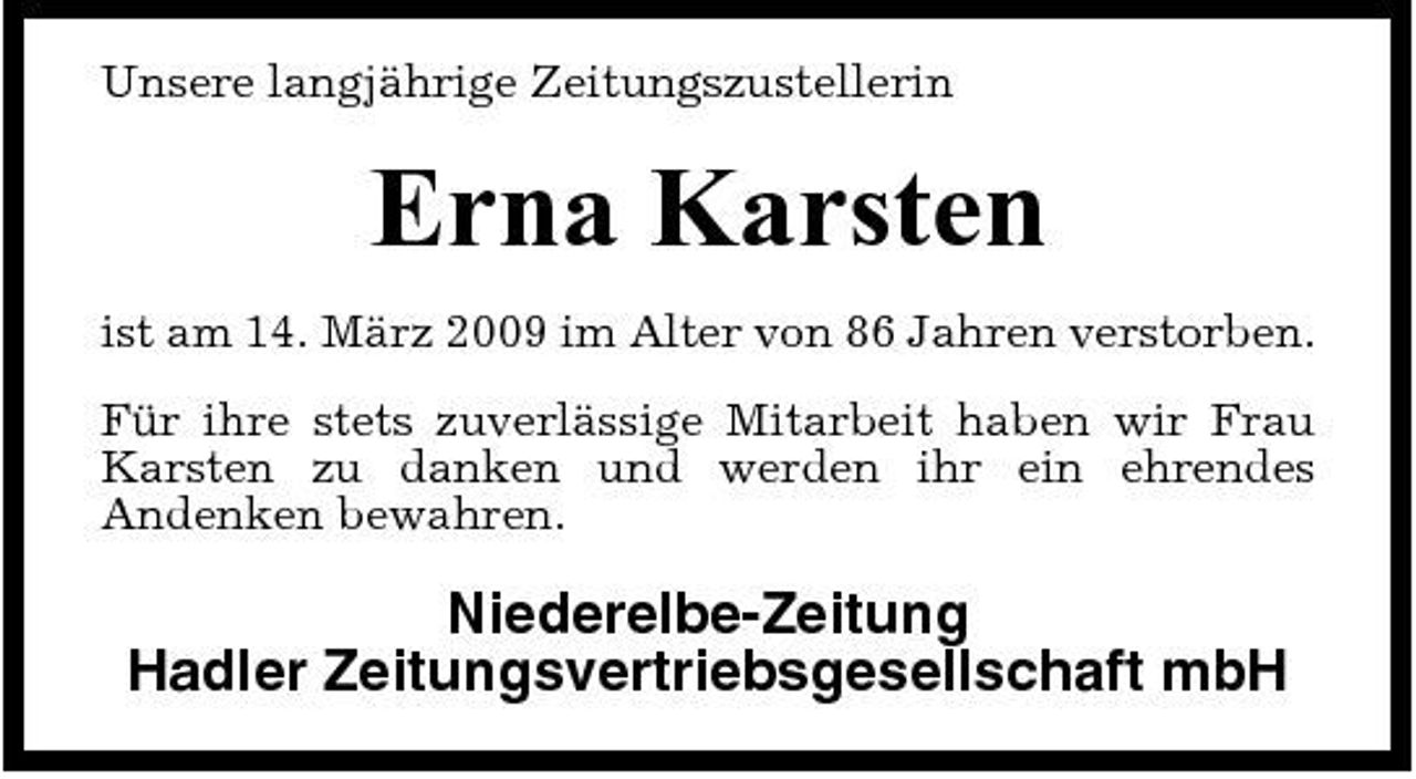 <p>Unsere langjährige Zeitungszustellerin</p><p>Erna Karsten<br />ist am 14. März 2009 im Alter von 86 Jahren verstorben. Für ihre stets zuverlässige Mitarbeit haben wir Frau Karsten zu danken und werden ihr ein ehrendes Andenken bewahren.</p><p>Niederelbe-Zeitung Hadler Zeitungsvertriebsgesellschaft mbH</p>