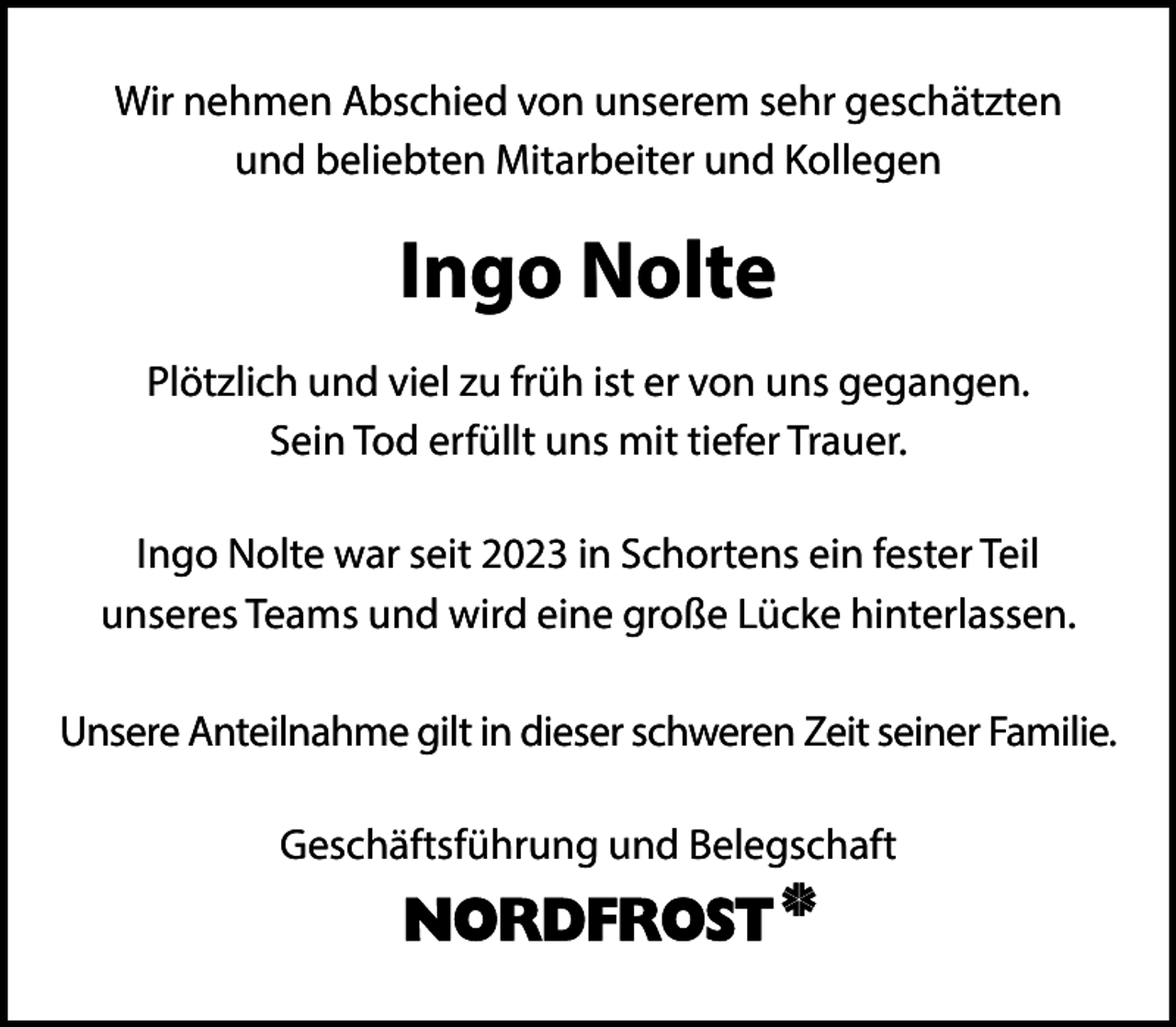 <p>Wir nehmen Abschied von unserem sehr geschätzten<br />und beliebten Mitarbeiter und Kollegen</p><p>Ingo Nolte<br />Plötzlich und viel zu früh ist er von uns gegangen.<br />Sein Tod erfüllt uns mit tiefer Trauer.<br />Ingo Nolte war seit 2023 in Schortens ein fester Teil<br />unseres Teams und wird eine große Lücke hinterlassen.<br />Unsere Anteilnahme gilt in dieser schweren Zeit seiner Familie.<br />Geschäftsführung und Belegschaft</p>